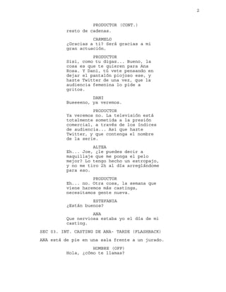 2
resto de cadenas.
PRODUCTOR (CONT.)
CARMELO
¿Gracias a ti? Será gracias a mi
gran actuación.
PRODUCTOR
Sisi, como tu digas... Bueno, la
cosa es que te quieren para Ana
Rosa. Y Dani, tú vete pensando en
dejar el pantalón piojoso ese, y
hazte Twitter de una vez, que la
audiencia femenina lo pide a
gritos.
DANI
Bueeeeno, ya veremos.
PRODUCTOR
Ya veremos no. La televisión está
totalmente sometida a la presión
comercial, a través de los índices
de audiencia... Asi que hazte
Twitter, y que contenga el nombre
de la serie.
ALTEA
Eh... Joe, ¿le puedes decir a
maquillaje que me ponga el pelo
mejor? Lo tengo hecho un estropajo,
y no me tiro 2h al día arreglándome
para eso.
PRODUCTOR
Eh... no. Otra cosa, la semana que
viene haremos más castings,
necesitamos gente nueva.
ESTEFANIA
¿Están buenos?
ANA
Que nerviosa estaba yo el día de mi
casting.
SEC 03. INT. CASTING DE ANA- TARDE (FLASHBACK)
ANA está de pie en una sala frente a un jurado.
HOMBRE (OFF)
Hola, ¿cómo te llamas?
 