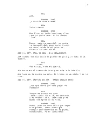 3
ANA
Ana.
HOMBRE (OFF)
¿Y cuántos años tienes?
ANA
Veinticuatro.
HOMBRE (OFF)
Muy bien, no estés nerviosa, dime,
¿que te gusta hacer en tu tiempo
libre?
ANA
Bueno, nada en especial, me gusta
la tranquilidad, paso mucho tiempo
en casa, cuido de mi gato, me
encanta cocinar, no sé.
SEC 04. INT. CASA DE ANA - DÍA (FLASHBACK)
ANA camina con una bolsa de pienso de gato y lo echa en un
cuenco.
ANA
(silba)
Ven Misifú, toma tu potito.
Ana entra en el cuarto de baño y se sube a la báscula.
Ana lava en la cocina un apio, lo trocea en un plato y se lo
come.
SEC 05. INT. CASTING DE ANA - TARDE (FLASH BACK)
HOMBRE (OFF)
¿Por qué crees que este papel va
contigo?
ANA
Porque me siento un poco
identificada con ella, me recuerda
a mi cuando iba al instituto y me
gusta esa época de mi vida.
HOMBRE (OFF)
Bueno, pues no hace falta que hagas
otra prueba, hemos visto que
encajas perfectamente en el papel.
Enhorabuena, ya te llamaremos.
 