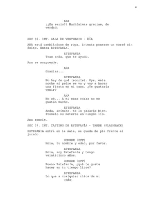 4
ANA
¡¿En serio?! Muchísimas gracias, de
verdad.
SEC 06. INT. SALA DE VESTUARIO - DÍA
ANA está cambiándose de ropa, intenta ponerse un corsé sin
éxito. Entra ESTEFANIA.
ESTEFANIA
Trae anda, que te ayudo.
Ana se sorprende.
ANA
Gracias...
ESTEFANIA
No hay de qué (sonríe). Oye, esta
noche mi padre se va y voy a hacer
una fiesta en mi casa. ¿Te gustaría
venir?
ANA
No sé... A mi esas cosas no me
gustan mucho.
ESTEFANIA
Anda, anímate, te lo pasarás bien.
Prometo no meterte en ningún lío.
Ana sonríe.
SEC 07. INT. CASTING DE ESTEFANÍA - TARDE (FLASHBACK)
ESTEFANIA entra en la sala, se queda de pie frente al
jurado.
HOMBRE (OFF)
Hola, tu nombre y edad, por favor.
ESTEFANIA
Hola, soy Estefanía y tengo
veinticinco años.
HOMBRE (OFF)
Bueno Estefanía, ¿qué te gusta
hacer en tu tiempo libre?
ESTEFANIA
Lo que a cualquier chica de mi
(MÁS)
 