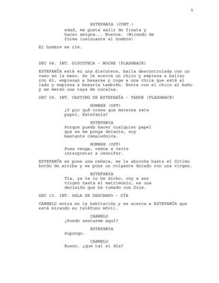 5
edad, me gusta salir de fiesta y
ESTEFANIA (CONT.)
hacer amigos... Nuevos. (Mirando de
forma insinuante al hombre)
El hombre se ríe.
SEC 08. INT. DISCOTECA - NOCHE (FLASHBACK)
ESTEFANÍA está en una discoteca, baila descontrolada con un
vaso en la mano. Se le acerca un chico y empieza a bailar
con él, empiezan a besarse y coge a una chica que está al
lado y empieza a besarla también. Entra con el chico al baño
y se meten una raya de cocaína.
SEC 09. INT. CASTING DE ESTEFANÍA - TARDE (FLASHBACK)
HOMBRE (OFF)
¿Y por qué crees que mereces este
papel, Estefanía?
ESTEFANIA
Porque puedo hacer cualquier papel
que se me ponga delante, soy
bastante camaleónica.
HOMBRE (OFF)
Pues venga, vamos a verte
interpretar a Jennifer.
ESTEFANÍA se pone una rebeca, se la abrocha hasta el último
botón de arriba y se pone un colgante dorado con una virgen.
ESTEFANIA
Tía, ya te lo he dicho, voy a ser
virgen hasta el matrimonio, es una
decisión que he tomado con Dios.
SEC 10. INT. SALA DE DESCANSO - DÍA
CARMELO entra en la habitación y se acerca a ESTEFANÍA que
está mirando su teléfono móvil.
CARMELO
¿Puedo sentarme aquí?
ESTEFANIA
Supongo.
CARMELO
Bueno, ¿que tal el día?
 