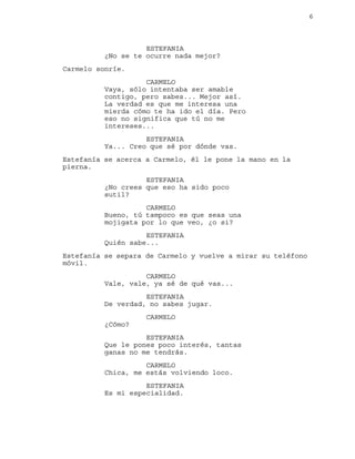 6
ESTEFANIA
¿No se te ocurre nada mejor?
Carmelo sonríe.
CARMELO
Vaya, sólo intentaba ser amable
contigo, pero sabes... Mejor así.
La verdad es que me interesa una
mierda cómo te ha ido el día. Pero
eso no significa que tú no me
intereses...
ESTEFANIA
Ya... Creo que sé por dónde vas.
Estefanía se acerca a Carmelo, él le pone la mano en la
pierna.
ESTEFANIA
¿No crees que eso ha sido poco
sutil?
CARMELO
Bueno, tú tampoco es que seas una
mojigata por lo que veo, ¿o si?
ESTEFANIA
Quién sabe...
Estefanía se separa de Carmelo y vuelve a mirar su teléfono
móvil.
CARMELO
Vale, vale, ya sé de qué vas...
ESTEFANIA
De verdad, no sabes jugar.
CARMELO
¿Cómo?
ESTEFANIA
Que le pones poco interés, tantas
ganas no me tendrás.
CARMELO
Chica, me estás volviendo loco.
ESTEFANIA
Es mi especialidad.
 