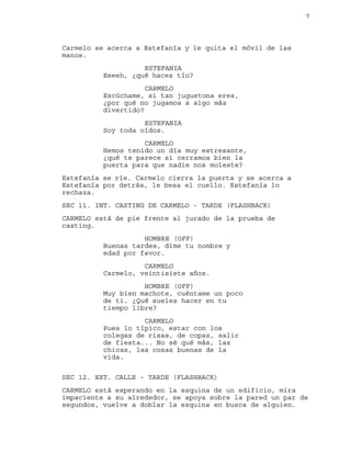 7
Carmelo se acerca a Estefanía y le quita el móvil de las
manos.
ESTEFANIA
Eeeeh, ¿qué haces tío?
CARMELO
Escúchame, si tan juguetona eres,
¿por qué no jugamos a algo más
divertido?
ESTEFANIA
Soy toda oídos.
CARMELO
Hemos tenido un día muy estresante,
¿qué te parece si cerramos bien la
puerta para que nadie nos moleste?
Estefanía se ríe. Carmelo cierra la puerta y se acerca a
Estefanía por detrás, le besa el cuello. Estefanía lo
rechaza.
SEC 11. INT. CASTING DE CARMELO - TARDE (FLASHBACK)
CARMELO está de pie frente al jurado de la prueba de
casting.
HOMBRE (OFF)
Buenas tardes, dime tu nombre y
edad por favor.
CARMELO
Carmelo, veintisiete años.
HOMBRE (OFF)
Muy bien machote, cuéntame un poco
de ti. ¿Qué sueles hacer en tu
tiempo libre?
CARMELO
Pues lo típico, estar con los
colegas de risas, de copas, salir
de fiesta... No sé qué más, las
chicas, las cosas buenas de la
vida.
SEC 12. EXT. CALLE - TARDE (FLASHBACK)
CARMELO está esperando en la esquina de un edificio, mira
impaciente a su alrededor, se apoya sobre la pared un par de
segundos, vuelve a doblar la esquina en busca de alguien.
 