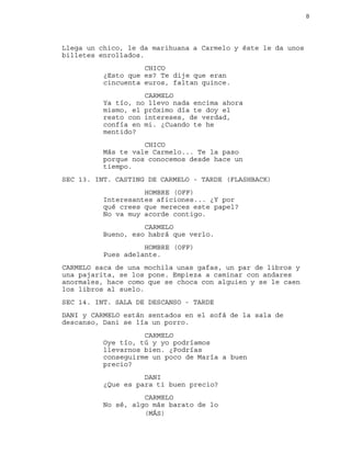 8
Llega un chico, le da marihuana a Carmelo y éste le da unos
billetes enrollados.
CHICO
¿Esto que es? Te dije que eran
cincuenta euros, faltan quince.
CARMELO
Ya tío, no llevo nada encima ahora
mismo, el próximo día te doy el
resto con intereses, de verdad,
confía en mi. ¿Cuando te he
mentido?
CHICO
Más te vale Carmelo... Te la paso
porque nos conocemos desde hace un
tiempo.
SEC 13. INT. CASTING DE CARMELO - TARDE (FLASHBACK)
HOMBRE (OFF)
Interesantes aficiones... ¿Y por
qué crees que mereces este papel?
No va muy acorde contigo.
CARMELO
Bueno, eso habrá que verlo.
HOMBRE (OFF)
Pues adelante.
CARMELO saca de una mochila unas gafas, un par de libros y
una pajarita, se los pone. Empieza a caminar con andares
anormales, hace como que se choca con alguien y se le caen
los libros al suelo.
SEC 14. INT. SALA DE DESCANSO - TARDE
DANI y CARMELO están sentados en el sofá de la sala de
descanso, Dani se lía un porro.
CARMELO
Oye tío, tú y yo podríamos
llevarnos bien. ¿Podrías
conseguirme un poco de María a buen
precio?
DANI
¿Que es para ti buen precio?
CARMELO
No sé, algo más barato de lo
(MÁS)
 