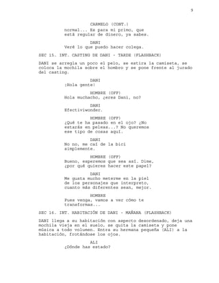 9
normal... Es para mi primo, que
CARMELO (CONT.)
está regular de dinero, ya sabes.
DANI
Veré lo que puedo hacer colega.
SEC 15. INT. CASTING DE DANI - TARDE (FLASHBACK)
DANI se arregla un poco el pelo, se estira la camiseta, se
coloca la mochila sobre el hombro y se pone frente al jurado
del casting.
DANI
¡Hola gente!
HOMBRE (OFF)
Hola muchacho, ¿eres Dani, no?
DANI
Efectiviwonder.
HOMBRE (OFF)
¿Qué te ha pasado en el ojo? ¿No
estarás en peleas...? No queremos
ese tipo de cosas aquí.
DANI
No no, me caí de la bici
simplemente.
HOMBRE (OFF)
Bueno, esperemos que sea así. Dime,
¿por qué quieres hacer este papel?
DANI
Me gusta mucho meterme en la piel
de los personajes que interpreto,
cuanto más diferentes sean, mejor.
HOMBRE
Pues venga, vamos a ver cómo te
transformas...
SEC 16. INT. HABITACIÓN DE DANI - MAÑANA (FLASHBACK)
DANI llega a su habitación con aspecto desordenado, deja una
mochila vieja en el suelo, se quita la camiseta y pone
música a todo volumen. Entra su hermana pequeña (ALI) a la
habitación, frotándose los ojos.
ALI
¿Dónde has estado?
 