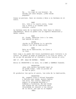 10
DANI
Ey... (la coge en sus brazos). He
estado con unos amigos, ¿cómo estás
pequeña?
Suena un portazo. Dani se alarma y deja a su hermana en el
suelo.
DANI
Ali, vete a tu cuarto corre, luego
voy a verte y te enseño unos
dibujos, ¿vale?
La hermana sale de la habitación, Dani baja la música
rápidamente. Entra su padre con un aspecto desastroso y
dando tumbos.
DANI
Al..fredo, deberías irte a la cama,
has bebido un poco...
PADRE
¿Quién te ha pedido tu tu opinión
niñato? Sal de mi habitación.
DANI
Esta es mi habitación, te llevo a
la tuya.
Dani coge a su padre del brazo suavemente para llevarlo a su
cuarto. El padre le pega un puñetazo y lo tira al suelo, le
da un par de patadas en el costado y otras tantas al aire.
SEC 17. INT. SALA DE ESPERA - TARDE
Entra el PRODUCTOR a la sala, ve a DANI y CARMELO fumando.
PRODUCTOR
¿Que coño estáis haciendo? Aquí no
se puede fumar, como os pillen se
os cae el pelo.
El productor les quita el porro, les echa de la habitación.
PRODUCTOR
Eh, ¿habéis visto a Altea? Buscadla
y decidle que venga, quiero hablar
con ella. Por cierto, deberíais
seguir el programa Mujeres y
hombres y viceversa. Me han dicho
que alguna de las tronistas está
interesada en conocer a los chicos
de la serie, así que no le hagáis
(MÁS)
 