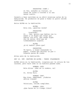 11
el feo, echadle un vistazo. Lo
PRODUCTOR (CONT.)
echan de lunes a viernes a la una
menos cuarto.
Carmelo y Dani escriben en su móvil mientras salen de la
habitación. El productor se pone a fumar el porro recién
confiscado.
Entra ALTEA en la habitación.
ALTEA
Hola Joe, ¿querías verme?
PRODUCTOR
(tosiendo)
Si... Oye, quiero que hables con tu
madre y le digas que tengo que
hablar con ella, que venga algún
dia de estos, dile que es
tremendamente urgente.
ALTEA
¿A mi madre? ¿Para que?
PRODUCTOR
Tú hazlo, y sigue ensayando tu
papel, tienes que mejorar un par o
algunos pares de cosas.
Altea sale de la habitación.
SEC 18. INT. CASTING DE ALTEA - TARDE (FLASHBACK)
ALTEA entra en la habitación, tropieza por la altura de los
tacones, pero hace como si no hubiera pasado nada.
HOMBRE (OFF)
Hola Altea. ¿Ese es tu nombre, no?
ALTEA
Si, Altea Ruiz.
HOMBRE (OFF)
Muy bien, empecemos. ¿Cuántos
añitos tienes?
ALTEA
Veintiuno, recién cumplidos.
HOMBRE (OFF)
¿Que haces en tu tiempo libre?
 