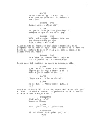 12
ALTEA
Ir de compras, salir a patinar, ir
a salones de belleza... Es evidente
(se ríe).
HOMBRE (OFF)
Bueno, vale... ¿Algo más?
ALTEA
Si, peinar a mi perrita y conseguir
siempre lo que quiero de mi papi.
HOMBRE (OFF)
Vale, suficiente. ¿Quieres hacernos
una demostración de cómo
interpretas a Violeta?
Altea sacude la cabeza en repetidas ocasiones y hace
gárgaras con un poco de agua. Pone los dedos de la mano en
forma de postura de rock n' roll y se pone a sacudir la
cabeza como una posesa.
HOMBRE (OFF)
Vale vale, ya puedes parar, gracias
por tu prueba. Ya te diremos algo.
Altea sale del casting, su madre se acerca a ella.
LAURA
¿Que tal hija, como te ha salido?
Espero que no hayas hecho lo de la
manita que hiciste en casa...
ALTEA
Claro que si, y lo he clavado.
LAURA
No lo dudo... Ahora vengo, quédate
aquí.
Laura va en busca del PRODUCTOR, lo encuentra hablando por
el móvil, le toca el hombro. El productor se da la vuelta,
mira de arriba a abajo a Laura.
PRODUCTOR
(hablando al móvil)
Luego te llamo.
LAURA
Hola, ¿eres Joe, el productor?
PRODUCTOR
Si, el mismo. ¿Con quién tengo el
(MÁS)
 