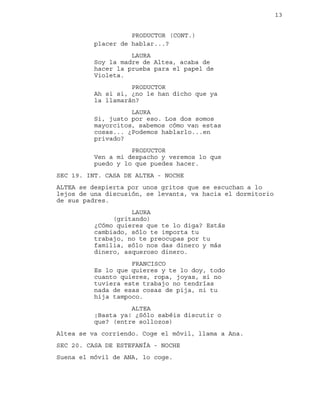 13
placer de hablar...?
PRODUCTOR (CONT.)
LAURA
Soy la madre de Altea, acaba de
hacer la prueba para el papel de
Violeta.
PRODUCTOR
Ah si si, ¿no le han dicho que ya
la llamarán?
LAURA
Si, justo por eso. Los dos somos
mayorcitos, sabemos cómo van estas
cosas... ¿Podemos hablarlo...en
privado?
PRODUCTOR
Ven a mi despacho y veremos lo que
puedo y lo que puedes hacer.
SEC 19. INT. CASA DE ALTEA - NOCHE
ALTEA se despierta por unos gritos que se escuchan a lo
lejos de una discusión, se levanta, va hacia el dormitorio
de sus padres.
LAURA
(gritando)
¿Cómo quieres que te lo diga? Estás
cambiado, sólo te importa tu
trabajo, no te preocupas por tu
familia, sólo nos das dinero y más
dinero, asqueroso dinero.
FRANCISCO
Es lo que quieres y te lo doy, todo
cuanto quieres, ropa, joyas, si no
tuviera este trabajo no tendrías
nada de esas cosas de pija, ni tu
hija tampoco.
ALTEA
¡Basta ya! ¿Sólo sabéis discutir o
que? (entre sollozos)
Altea se va corriendo. Coge el móvil, llama a Ana.
SEC 20. CASA DE ESTEFANÍA - NOCHE
Suena el móvil de ANA, lo coge.
 