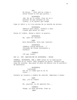 14
ANA
Es Altea... ¿Por qué me llama a
estas horas? A ver que quiere...
ESTEFANIA
¡No! No se lo cojas. Sino se va a
enterar de que estamos en una
fiesta, y no quiero que venga.
Coge el móvil y lo tira encima de un montón de bolsos.
ESTEFANIA
Vámonos para abajo, Carmelo y Dani
tienen que estar al caer.
Suena el timbre. Bajan a abrir la puerta.
ESTEFANIA
Ey, ¿que tal chicos?
DANI
Hola Estefanía, hola Ana (sonríe).
ESTEFANIA
¿Habéis traído material...?
(mirando de forma insinuante a
Carmelo)
CARMELO
¿Tú que crees?
SEC 21. INT. HABITACIÓN DE ESTEFANÍA - NOCHE
CARMELO, ESTEFANÍA, ANA y DANI están en la habitación
sentados en el suelo. Dani prepara un porro, Carmelo una
raya de cocaína. Ana pone un poco de música con el portátil
de Estefanía.
ESTEFANIA
(cantando)
Pon en tu tumba que no es el
final...
Carmelo se levanta y cambia de canción. Empiezan a fumar.
DANI
Ana, ¿tú no fumas?
ANA
No, gracias, no me apetece hoy...
CARMELO
Venga, no seas petarda, fuma un
(MÁS)
 