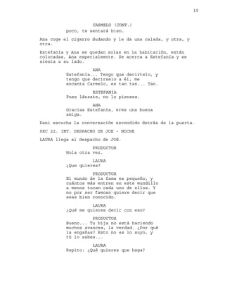 15
poco, te sentará bien.
CARMELO (CONT.)
Ana coge el cigarro dudando y le da una calada, y otra, y
otra.
Estefanía y Ana se quedan solas en la habitación, están
colocadas, Ana especialmente. Se acerca a Estefanía y se
sienta a su lado.
ANA
Estefanía... Tengo que decirtelo, y
tengo que decirselo a él, me
encanta Carmelo, es tan tan... Tan.
ESTEFANIA
Pues lánzate, no lo pienses.
ANA
Gracias Estefanía, eres una buena
amiga.
Dani escucha la conversación escondido detrás de la puerta.
SEC 22. INT. DESPACHO DE JOE - NOCHE
LAURA llega al despacho de JOE.
PRODUCTOR
Hola otra vez.
LAURA
¿Que quieres?
PRODUCTOR
El mundo de la fama es pequeño, y
cuántos más entren en este mundillo
a menos tocan cada uno de ellos. Y
no por ser famoso quiere decir que
seas bien conocido.
LAURA
¿Qué me quieres decir con eso?
PRODUCTOR
Bueno... Tu hija no está haciendo
muchos avances, la verdad. ¿Por qué
la engañas? Esto no es lo suyo, y
tú lo sabes...
LAURA
Repito: ¿Qué quieres que haga?
 