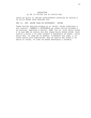 16
PRODUCTOR
Lo de la última vez no estuvo mal.
Laura se quita el abrigo sensualmente mientras se acerca a
la silla donde está sentado Joe.
SEC 23. INT. SALÓN CASA DE ESTEFANÍA - NOCHE
Todos bailan descontrolados en el salón, están sudorosos y
sin control. CARMELO y ESTEFANIA se echan varias miradas y
se acercan, empiezan a bailar. DANI los ve, mira hacia atrás
y ve que ANA se acerca con dos copas hacia donde están. Dani
vuelve a mirar y ve como Carmelo y Estefanía se besan. Corre
hacia Ana, la coge de la muñeca, tirándole una copa, y la
lleva hacia otra habitación. Ana se suelta del brazo y va
hacia el salón, ve como se besan Estefanía y Carmelo.
 