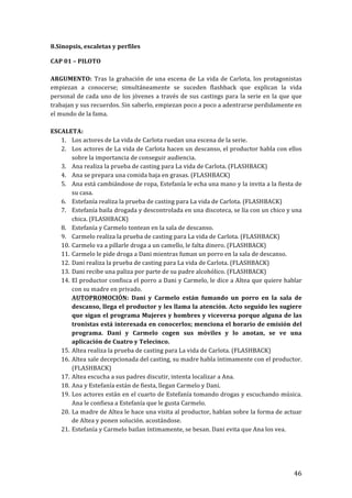 ! 46!
8.Sinopsis,!escaletas!y!perfiles!
CAP!01!–!PILOTO!
!
ARGUMENTO:! Tras!la!grabación!de!una!escena!de!La!vida!de!Carlota,!los!protagonistas!
empiezan! a! conocerse;! simultáneamente! se! suceden! flashback! que! explican! la! vida!
personal!de!cada!uno!de!los!jóvenes!a!través!de!sus!castings!para!la!serie!en!la!que!que!
trabajan!y!sus!recuerdos.!Sin!saberlo,!empiezan!poco!a!poco!a!adentrarse!perdidamente!en!
el!mundo!de!la!fama.!
!
ESCALETA:!
1. Los!actores!de!La!vida!de!Carlota!ruedan!una!escena!de!la!serie.!
2. Los!actores!de!La!vida!de!Carlota!hacen!un!descanso,!el!productor!habla!con!ellos!
sobre!la!importancia!de!conseguir!audiencia.!!
3. Ana!realiza!la!prueba!de!casting!para!La!vida!de!Carlota.!(FLASHBACK)!
4. Ana!se!prepara!una!comida!baja!en!grasas.!(FLASHBACK)!
5. Ana!está!cambiándose!de!ropa,!Estefanía!le!echa!una!mano!y!la!invita!a!la!fiesta!de!
su!casa.!
6. Estefanía!realiza!la!prueba!de!casting!para!La!vida!de!Carlota.!(FLASHBACK)!
7. Estefanía!baila!drogada!y!descontrolada!en!una!discoteca,!se!lía!con!un!chico!y!una!
chica.!(FLASHBACK)!
8. Estefanía!y!Carmelo!tontean!en!la!sala!de!descanso.!
9. Carmelo!realiza!la!prueba!de!casting!para!La!vida!de!Carlota.!(FLASHBACK)!
10. Carmelo!va!a!pillarle!droga!a!un!camello,!le!falta!dinero.!(FLASHBACK)!
11. Carmelo!le!pide!droga!a!Dani!mientras!fuman!un!porro!en!la!sala!de!descanso.!
12. Dani!realiza!la!prueba!de!casting!para!La!vida!de!Carlota.!(FLASHBACK)!
13. Dani!recibe!una!paliza!por!parte!de!su!padre!alcohólico.!(FLASHBACK)!
14. El!productor!confisca!el!porro!a!Dani!y!Carmelo,!le!dice!a!Altea!que!quiere!hablar!
con!su!madre!en!privado.!
AUTOPROMOCIÓN:! Dani! y! Carmelo! están! fumando! un! porro! en! la! sala! de!
descanso,!llega!el!productor!y!les!llama!la!atención.!Acto!seguido!les!sugiere!
que!sigan!el!programa!Mujeres!y!hombres!y!viceversa!porque!alguna!de!las!
tronistas!está!interesada!en!conocerlos;!menciona!el!horario!de!emisión!del!
programa.! Dani! y! Carmelo! cogen! sus! móviles! y! lo! anotan,! se! ve! una!
aplicación!de!Cuatro!y!Telecinco.!
15. Altea!realiza!la!prueba!de!casting!para!La!vida!de!Carlota.!(FLASHBACK)!
16. Altea!sale!decepcionada!del!casting,!su!madre!habla!íntimamente!con!el!productor.!
(FLASHBACK)!
17. Altea!escucha!a!sus!padres!discutir,!intenta!localizar!a!Ana.!!
18. Ana!y!Estefanía!están!de!fiesta,!llegan!Carmelo!y!Dani.!
19. Los!actores!están!en!el!cuarto!de!Estefanía!tomando!drogas!y!escuchando!música.!
Ana!le!confiesa!a!Estefanía!que!le!gusta!Carmelo.!
20. La!madre!de!Altea!le!hace!una!visita!al!productor,!hablan!sobre!la!forma!de!actuar!
de!Altea!y!ponen!solución.!acostándose.!
21. Estefanía!y!Carmelo!bailan!íntimamente,!se!besan.!Dani!evita!que!Ana!los!vea.!
!
!
 