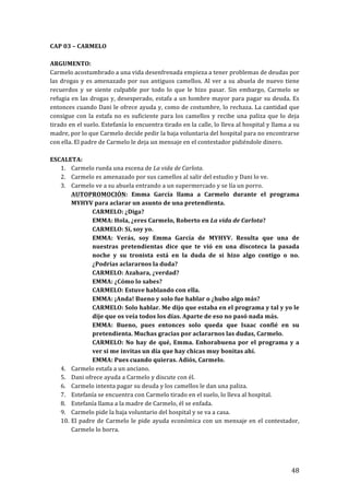 ! 48!
CAP!03!–!CARMELO!
!
ARGUMENTO:!!
Carmelo!acostumbrado!a!una!vida!desenfrenada!empieza!a!tener!problemas!de!deudas!por!
las!drogas!y!es!amenazado!por!sus!antiguos!camellos.!Al!ver!a!su!abuela!de!nuevo!tiene!
recuerdos! y! se! siente! culpable! por! todo! lo! que! le! hizo! pasar.! Sin! embargo,! Carmelo! se!
refugia!en!las!drogas!y,!desesperado,!estafa!a!un!hombre!mayor!para!pagar!su!deuda.!Es!
entonces!cuando!Dani!le!ofrece!ayuda!y,!como!de!costumbre,!lo!rechaza.!La!cantidad!que!
consigue!con!la!estafa!no!es!suficiente!para!los!camellos!y!recibe!una!paliza!que!lo!deja!
tirado!en!el!suelo.!Estefanía!lo!encuentra!tirado!en!la!calle,!lo!lleva!al!hospital!y!llama!a!su!
madre,!por!lo!que!Carmelo!decide!pedir!la!baja!voluntaria!del!hospital!para!no!encontrarse!
con!ella.!El!padre!de!Carmelo!le!deja!un!mensaje!en!el!contestador!pidiéndole!dinero.!
!
ESCALETA:!
1. Carmelo!rueda!una!escena!de!La'vida'de'Carlota.!
2. Carmelo!es!amenazado!por!sus!camellos!al!salir!del!estudio!y!Dani!lo!ve.!
3. Carmelo!ve!a!su!abuela!entrando!a!un!supermercado!y!se!lía!un!porro.!
AUTOPROMOCIÓN:! Emma! García! llama! a! Carmelo! durante! el! programa!
MYHYV!para!aclarar!un!asunto!de!una!pretendienta.!
CARMELO:!¿Diga?!
EMMA:!Hola,!¿eres!Carmelo,!Roberto!en!La!vida!de!Carlota?!
CARMELO:!Sí,!soy!yo.!
EMMA:! Verás,! soy! Emma! García! de! MYHYV.! Resulta! que! una! de!
nuestras! pretendientas! dice! que! te! vió! en! una! discoteca! la! pasada!
noche! y! su! tronista! está! en! la! duda! de! si! hizo! algo! contigo! o! no.!
¿Podrías!aclararnos!la!duda?!
CARMELO:!Azahara,!¿verdad?!
EMMA:!¿Cómo!lo!sabes?!
CARMELO:!Estuve!hablando!con!ella.!
EMMA:!¡Anda!!Bueno!y!solo!fue!hablar!o!¿hubo!algo!más?!
CARMELO:!Solo!hablar.!Me!dijo!que!estaba!en!el!programa!y!tal!y!yo!le!
dije!que!os!veía!todos!los!días.!Aparte!de!eso!no!pasó!nada!más.!
EMMA:! Bueno,! pues! entonces! solo! queda! que! Isaac! confié! en! su!
pretendienta.!Muchas!gracias!por!aclararnos!las!dudas,!Carmelo.!
CARMELO:!No!hay!de!qué,!Emma.!Enhorabuena!por!el!programa!y!a!
ver!si!me!invitas!un!día!que!hay!chicas!muy!bonitas!ahí.!
EMMA:!Pues!cuando!quieras.!Adiós,!Carmelo.!!
4. Carmelo!estafa!a!un!anciano.!
5. Dani!ofrece!ayuda!a!Carmelo!y!discute!con!él.!
6. Carmelo!intenta!pagar!su!deuda!y!los!camellos!le!dan!una!paliza.!
7. Estefanía!se!encuentra!con!Carmelo!tirado!en!el!suelo,!lo!lleva!al!hospital.!
8. Estefanía!llama!a!la!madre!de!Carmelo,!él!se!enfada.!!
9. Carmelo!pide!la!baja!voluntario!del!hospital!y!se!va!a!casa.!
10. El!padre!de!Carmelo!le!pide!ayuda!económica!con!un!mensaje!en!el!contestador,!
Carmelo!lo!borra.!
!
!
 