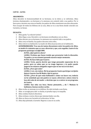 ! 49!
CAP!04!–!ALTEA!
!
ARGUMENTO:!!
Altea! descubre! la! homosexualidad! de! su! hermano,! no! la! tolera! y! se! enfrentan.! Altea!
termina!chantajeando!a!su!hermano!y!lo!amenaza!con!contarle!todo!a!sus!padres.!Por!si!
fuera!poco,!durante!una!cena!en!familia,!los!padres!de!Altea!mantienen!una!dura!discusión.!
Para!escapar!de!todos!los!follones!de!su!casa,!Altea!se!va!a!una!fiesta!donde!coincide!con!
Carmelo!y!se!besan.!!
!
ESCALETA:!
1. Altea!graba!“La!vida!de!Carlota”.!
2. Altea!llega!a!casa.!Descubre!a!su!hermano!enrollandose!con!un!chico.!
3. Altea!discute!con!su!hermano.!Le!amenaza!con!contarle!todo!a!sus!padres.!
4. Altea!cena!en!familia.!Sus!padres!discuten!entre!ellos.!
5. Altea!está!en!su!habitación.!La!madre!de!Altea!(Laura)!entra!en!la!habitación.!!
AUTOPROMOCIÓN:!Tras!una!de!tantas!discusiones!entre!los!padres!de!Altea,!
su!madre!le!comunica!que!se!van!a!divorciar!y!que,!acto!seguido,!Cuatro!le!ha!
propuesto!participar!en!QQCCMM.!
! ALTEA:!¿Qué!quieres!ahora?!
LAURA:!Perdona!que!hayas!tenido!que!presenciar!toda!la!discusión.!
Tu!padre!y!yo!no!estamos!pasando!nuestro!mejor!momento.!
! ALTEA:!No!hace!falta!que!lo!jures.!
LAURA:! Verás,! quería! decirte! que! tengo! pensando! separarme! de! tu!
padre,! pero! ya! sabes! que! yo! no! tengo! ingresos! y! tu! padre! puede!
pagarse!los!mejores!abogados!seguro!que!no!me!toca!ni!un!duro.!
! ALTEA:!¿Pero!qué!coño?!
LAURA:!A!ver,!sin!rodeos.!Me!ha!propuesto!Cuatro!participar!en!Quién!
Quiere!Casarse!Con!Mi!Madre.!Qué!te!parece.!
ALTEA:!¡¿Pero!de!qué!estás!hablando?!,!Cómo!vas!hacer!eso,!todavía!
no!he!asimilado!que!mis!padres!se!vayan!a!divorciar!y!ahora!viene!la!
loca!del!coño!de!mi!madre!!a!decirme!que!va!a!entrar!en!un!programa!
de!Cuatro.!!
LAURA:! Oye! niña! esa! boca.! Bueno! piensatelo,! ¿! ok! ?.! Mañana! lo!
hablamos,!buenas!noches!cariño.!
6. Altea!recibe!un!mensaje!en!su!teléfono.!Ha!sido!invitada!a!una!fiesta.!
7. Altea!!se!arregla!para!salir:!se!ducha,!se!prueba!ropa!y!se!maquilla.!
8. Altea!conduce!hasta!la!discoteca.!
9. Altea!rechaza!a!varios!chicos!que!intentan!bailar!con!ella.!!
10. Altea!se!choca!con!Carmelo!en!la!discoteca.!Se!lían.!
11. Altea!deja!plantado!a!Carmelo.!Regresa!a!casa!en!su!coche.!
!
!
!
!
!
!
!
 