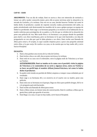 ! 50!
CAP!05!–!DANI!
!
ARGUMENTO:! Tras!un!día!de!rodaje,!Dani!se!acerca!a!Ana!con!intención!de!invitarla!a!
tomar!un!café!y!poder!conocerla!mejor,!pero!ella!se!pone!nerviosa!ante!la!situación!y!la!
mirada!de!Carmelo,!y!lo!rechaza.!Una!vez!en!su!casa,!decide!hacerse!Twitter!tal!como!le!
había! dicho! el! productor,! cuando! de! repente! escucha! ruidos! provenientes! del! salón,! su!
padre!alcoholizado!está!destrozando!los!muebles!de!la!casa!a!golpes!porque!su!equipo!de!
fútbol!va!perdiendo.!Dani!coge!a!su!hermana!pequeña!y!se!encierra!en!la!habitación!de!su!
madre!enferma!para!protegerlas!de!su!padre,!y!a!fin!de!que!se!olviden!de!la!situación!les!
pone!una!película!de!risa.!Más!tarde!lleva!a!su!hermana!a!un!parque!donde!ha!quedado!
para!darle!a!un!chico!marihuana,!pero!su!hermana!ve!lo!que!está!haciendo!y!no!deja!de!
preguntarle!en!voz!alta!por!qué!le!daba!plantas!a!un!chico.!Dani!recibe!una!llamada!de!
Altea!para!cenar!y!él!acepta,!es!aquí!cuando!empieza!poco!a!poco!una!pequeña!amistad!
entre!ellos,!y!lo!que!surja.!De!vuelta!a!su!casa,!se!da!cuenta!que!no!hay!nadie!allí!y!corre!
hacia!el!hospital.!
!
ESCALETA:!
1. Dani!y!Ana!graban!una!escena!de!La!vida!de!Carlota.!
2. Dani!invita!a!Ana!a!un!café,!Ana!se!pone!nerviosa!y!lo!rechaza.!
3. Dani!está!en!su!casa!con!el!ordenador,!mira!la!página!web!de!Telecinco!y!se!hace!
un!Twitter.!
AUTOPROMOCIÓN:!Dani!se!tumba!en!la!cama!con!el!portátil,!visita!la!página!
de!Telecinco!y!ve!contenidos!de!su!serie!y!algunas!otras,!entra!en!Twitter!y!
se!hace!un!perfil!bajo!el!nombre!@Dani_SomosTelecinco,!tal!como!le!había!
dicho!el!productor.!
4. Su!padre!está!viendo!un!partido!de!fútbol,!empieza!a!romper!cosas!enfadado!por!el!
resultado.!
5. Dani! coge! a! su! hermana! Ali! y! se! encierra! en! el! cuarto! con! su! madre,! pone! una!
película.!
6. Dani!está!con!su!hermana!en!el!parque,!llega!un!chico!para!pedirle!drogas.!Ali!lo!ve!
y!le!pregunta!qué!está!haciendo.!
7. Dani!recibe!una!llamada!de!Altea!para!cenar.!
8. Dani!y!Altea!cenan,!no!tienen!tema!de!conversación.!Dani!le!confiesa!a!Altea!que!le!
gusta!Ana!y!pide!que!guarde!el!secreto.!
9. Dani!llega!a!su!casa,!ve!que!no!hay!nadie,!corre!hacia!el!hospital.!
!
!
!
!
!
!
!
!
!
!
!
!
 