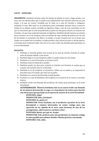 ! 52!
CAP!07!–!ESTEFANÍA!
!
ARGUMENTO:! Estefanía!termina!antes!de!tiempo!de!grabar!la!serie!y!llega!pronto!a!su!
casa,!una!vez!allí!descubre!que!su!padre!está!manteniendo!una!relación!amorosa!con!una!
mujer,! a! la! que! no! conoce.! Invadida! por! la! rabia! va! a! casa! de! Carmelo! a! refugiarse!
mediante!el!sexo.!Más!tarde!va!al!cementerio!para!contemplar!durante!horas!y!horas!la!
tumba!de!su!difunta!madre,!invadida!en!lágrimas.!Llega!a!uno!de!esos!momentos!en!los!
que!es!consciente!que!no!está!actuando!bien!y!queda!con!Ana!para!contarle!su!relación!con!
Carmelo,!a!lo!que!Ana!responde!huyendo!en!lágrimas.!Estefanía!decide!tomarse!un!tiempo!
para!sí!misma!y!se!va!de!compras,!entra!en!tiendas!de!ropa,!tiendas!de!música,!etc.!En!una!
de!las!tiendas!se!encuentra!con!Altea!y!su!madre,!a!la!que!reconoce!por!ser!la!mujer!que!
estaba!con!su!padre!por!la!mañana.!Le!pide!perdón!a!Ana,!hacen!las!paces!y!decide!ignorar!
a!Carmelo!para!no!hacerle!daño.!Una!vez!en!su!casa!recibe!una!llamada!para!participar!en!
la!serie!Dreamland.!
!
ESCALETA:!
1. Estefanía!y!Carmelo!graban!una!escena!de!La!vida!de!Carlota,!termina!el!rodaje!
antes!de!tiempo!debido!a!una!avería.!
2. Estefanía!llega!a!su!casa!temprano,!pilla!a!su!padre!liado!con!una!mujer.!
3. Estefanía!va!a!casa!de!Carmelo,!se!acuesta!con!él.!
4. Estefanía!visita!la!tumba!de!su!madre.!
5. Estefanía!queda!con!Ana!para!contarle!su!relación!con!Carmelo,!le!cuenta!que!se!
acuesta!con!Carmelo.!Ana!se!va!llorando.!
6. Estefanía!se!va!de!compras,!se!encuentra!a!Altea!con!su!madre!y!se!sorprende!al!
descubrir!que!es!la!mujer!que!está!con!su!padre.!
7. Estefanía!va!a!casa!de!Ana!llorando,!le!pide!perdón.!
8. Carmelo!va!a!casa!de!Estefanía,!ella!lo!ignora!y!se!encierra!en!su!cuarto!a!escuchar!
música.!
9. Estefanía!recibe!una!llamada!del!productor!de!Cuatro!para!participar!en!la!serie!
Dreamland.!
AUTOPROMOCIÓN:!!Mientras!Estefanía!está!en!su!cuarto!recibe!una!llamada!
de!un!número!desconocido,!lo!coge!y!es!el!productor!de!Cuatro!para!hacerle!
una!oferta!para!que!participe!en!el!reparto!de!actores!de!la!serie!Dreamland.!
ESTEFANÍA:!¿Diga?!
PRODUCTOR:!Hola,!¿Estefanía?!
ESTEFANÍA:!Si,!¿quien!es?!
PRODUCTOR:!Verás!Estefanía,!soy!el!productor!ejecutivo!de!la!serie!
Dreamland,! y! estamos! interesados! en! contar! contigo! para! una!
aparición! en! un! capítulo! de! la! serie! como! hermana! de! uno! de! los!
protagonistas.!¿Qué!te!parece!a!primera!vista?!
ESTEFANÍA:!Bueno,!por!qué!no.!Acepto.!!
PRODUCTOR:!Vale,!perfecto,!pues!nos!pondremos!en!contacto!contigo!
lo!antes!posible!para!ultimar!detalles.!Muchas!gracias!y!encantado.!
ESTEFANÍA:!Vale,!adiós.!
!
!
!
 