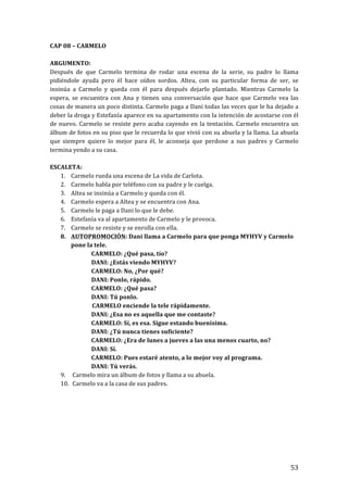 ! 53!
CAP!08!–!CARMELO!
!
ARGUMENTO:!
Después! de! que! Carmelo! termina! de! rodar! una! escena! de! la! serie,! su! padre! lo! llama!
pidiéndole! ayuda! pero! él! hace! oídos! sordos.! Altea,! con! su! particular! forma! de! ser,! se!
insinúa! a! Carmelo! y! queda! con! él! para! después! dejarlo! plantado.! Mientras! Carmelo! la!
espera,! se! encuentra! con! Ana! y! tienen! una! conversación! que! hace! que! Carmelo! vea! las!
cosas!de!manera!un!poco!distinta.!Carmelo!paga!a!Dani!todas!las!veces!que!le!ha!dejado!a!
deber!la!droga!y!Estefanía!aparece!en!su!apartamento!con!la!intención!de!acostarse!con!él!
de!nuevo.!Carmelo!se!resiste!pero!acaba!cayendo!en!la!tentación.!Carmelo!encuentra!un!
álbum!de!fotos!en!su!piso!que!le!recuerda!lo!que!vivió!con!su!abuela!y!la!llama.!La!abuela!
que! siempre! quiere! lo! mejor! para! él,! le! aconseja! que! perdone! a! sus! padres! y! Carmelo!
termina!yendo!a!su!casa.!
!
ESCALETA:!
1. Carmelo!rueda!una!escena!de!La!vida!de!Carlota.!
2. Carmelo!habla!por!teléfono!con!su!padre!y!le!cuelga.!
3. Altea!se!insinúa!a!Carmelo!y!queda!con!él.!
4. Carmelo!espera!a!Altea!y!se!encuentra!con!Ana.!
5. Carmelo!le!paga!a!Dani!lo!que!le!debe.!
6. Estefanía!va!al!apartamento!de!Carmelo!y!le!provoca.!
7. Carmelo!se!resiste!y!se!enrolla!con!ella.!
8. AUTOPROMOCIÓN:!Dani!llama!a!Carmelo!para!que!ponga!MYHYV!y!Carmelo!
pone!la!tele.!
! CARMELO:!¿Qué!pasa,!tío?!
! DANI:!¿Estás!viendo!MYHYV?!
! CARMELO:!No,!¿Por!qué?!
! DANI:!Ponlo,!rápido.!
! CARMELO:!¿Qué!pasa?!
! DANI:!Tú!ponlo.!
CARMELO!enciende!la!tele!rápidamente.!
! DANI:!¿Esa!no!es!aquella!que!me!contaste?!
! CARMELO:!Sí,!es!esa.!Sigue!estando!buenísima.!
! DANI:!¿Tú!nunca!tienes!suficiente?!
! CARMELO:!¿Era!de!lunes!a!jueves!a!las!una!menos!cuarto,!no?!
! DANI:!Sí.!
! CARMELO:!Pues!estaré!atento,!a!lo!mejor!voy!al!programa.!
! DANI:!Tú!verás.!
9. !Carmelo!mira!un!álbum!de!fotos!y!llama!a!su!abuela.!
10. !Carmelo!va!a!la!casa!de!sus!padres.!
!
!
!
!
!
!
!!
 