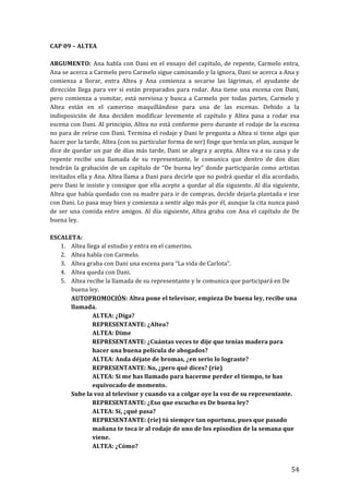! 54!
CAP!09!–!ALTEA!
!
ARGUMENTO:! Ana!habla!con!Dani!en!el!ensayo!del!capítulo,!de!repente,!Carmelo!entra,!
Ana!se!acerca!a!Carmelo!pero!Carmelo!sigue!caminando!y!la!ignora,!Dani!se!acerca!a!Ana!y!
comienza! a! llorar,! entra! Altea! y! Ana! comienza! a! secarse! las! lágrimas,! el! ayudante! de!
dirección!llega!para!ver!si!están!preparados!para!rodar.!Ana!tiene!una!escena!con!Dani,!
pero! comienza! a! vomitar,! está! nerviosa! y! busca! a! Carmelo! por! todas! partes,! Carmelo! y!
Altea! están! en! el! camerino! maquillándose! para! una! de! las! escenas.! Debido! a! la!
indisposición! de! Ana! deciden! modificar! levemente! el! capítulo! y! Altea! pasa! a! rodar! esa!
escena!con!Dani.!Al!principio,!Altea!no!está!conforme!pero!durante!el!rodaje!de!la!escena!
no!para!de!reírse!con!Dani.!Termina!el!rodaje!y!Dani!le!pregunta!a!Altea!si!tiene!algo!que!
hacer!por!la!tarde,!Altea!(con!su!particular!forma!de!ser)!finge!que!tenía!un!plan,!aunque!le!
dice!de!quedar!un!par!de!días!más!tarde,!Dani!se!alegra!y!acepta.!Altea!va!a!su!casa!y!de!
repente! recibe! una! llamada! de! su! representante,! le! comunica! que! dentro! de! dos! días!
tendrán!la!grabación!de!un!capítulo!de!“De!buena!ley”!donde!participarán!como!artistas!
invitados!ella!y!Ana.!Altea!llama!a!Dani!para!decirle!que!no!podrá!quedar!el!día!acordado,!
pero!Dani!le!insiste!y!consigue!que!ella!acepte!a!quedar!al!día!siguiente.!Al!día!siguiente,!
Altea!que!había!quedado!con!su!madre!para!ir!de!compras,!decide!dejarla!plantada!e!irse!
con!Dani.!Lo!pasa!muy!bien!y!comienza!a!sentir!algo!más!por!él,!aunque!la!cita!nunca!pasó!
de!ser!una!comida!entre!amigos.!Al!día!siguiente,!Altea!graba!con!Ana!el!capítulo!de!De!
buena!ley.!
!
ESCALETA:!
1. Altea!llega!al!estudio!y!entra!en!el!camerino.!
2. Altea!habla!con!Carmelo.!
3. Altea!graba!con!Dani!una!escena!para!“La!vida!de!Carlota”.!
4. Altea!queda!con!Dani.!
5. Altea!recibe!la!llamada!de!su!representante!y!le!comunica!que!participará!en!De!
buena!ley.!
AUTOPROMOCIÓN:!Altea!pone!el!televisor,!empieza!De!buena!ley,!recibe!una!
llamada.!
ALTEA:!¿Diga?!
REPRESENTANTE:!¿Altea?!!
ALTEA:!Dime!
REPRESENTANTE:!¿Cuántas!veces!te!dije!que!tenías!madera!para!
hacer!una!buena!película!de!abogados?!
ALTEA:!Anda!déjate!de!bromas,!¿en!serio!lo!lograste?!
REPRESENTANTE:!No,!¿pero!qué!dices?!(ríe)!
ALTEA:!Si!me!has!llamado!para!hacerme!perder!el!tiempo,!te!has!
equivocado!de!momento.!!
Sube!la!voz!al!televisor!y!cuando!va!a!colgar!oye!la!voz!de!su!representante.!
REPRESENTANTE:!¿Eso!que!escucho!es!De!buena!ley?!
ALTEA:!Sí,!¿qué!pasa?!
REPRESENTANTE:!(ríe)!tú!siempre!tan!oportuna,!pues!que!pasado!
mañana!te!toca!ir!al!rodaje!de!uno!de!los!episodios!de!la!semana!que!
viene.!
ALTEA:!¿Cómo?!
 
