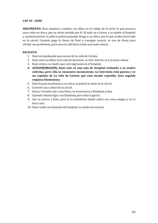 ! 56!
CAP!10!–!DANI!
!
ARGUMENTO:!Dani!empieza!a!tontear!con!Altea!en!el!rodaje!de!la!serie,!lo!que!provoca!
unos!celos!en!Ana!y!que!se!sienta!atraída!por!él.!Al!salir!va!a!visitar!a!su!madre!al!hospital!
y,!posteriormente,!le!pilla!la!policía!pasando!droga!a!un!chico,!por!lo!que!acaba!encerrado!
en! la! cárcel.! Carmelo! paga! la! fianza! de! Dani! y! consigue! sacarlo,! se! van! de! fiesta! para!
olvidar!sus!problemas,!pero!una!vez!allí!Dani!recibe!una!mala!noticia.!
!
ESCALETA:!
1. Dani!está!grabando!una!escena!de!La!vida!de!Carlota.!
2. Dani!está!con!Altea!en!la!sala!de!descanso,!se!ríen.!Ana!los!ve!y!se!pone!celosa.!
3. Dani!visita!a!su!madre!que!está!ingresada!en!el!hospital.!
4. AUTOPROMOCIÓN:! Dani! está! en! una! sala! de! hospital! visitando! a! su! madre!
enferma,!pero!ella!se!encuentra!inconsciente.!La!televisión!está!puesta!y!ve!
un! capítulo! de! La! vida! de! Carlota! que! está! siendo! repetido.! Acto! seguido!
empieza!Elementary.!
5. Dani!le!pasa!marihuana!a!un!chico,!la!policía!lo!mete!en!la!cárcel.!
6. Carmelo!saca!a!Dani!de!la!cárcel.!
7. Dani!y!Carmelo!van!a!una!fiesta,!se!encuentran!a!Estefanía!y!Ana.!
8. Carmelo!intenta!ligar!con!Estefanía,!pero!ella!lo!ignora.!!
9. Ana!se!acerca!a!Dani,!pero!él!se!entretiene!dando!saltos!con!unos!amigos!y!no!le!
hace!caso.!
10. Dani!recibe!una!llamada!del!hospital,!su!madre!ha!muerto.!
!
!
!
!
!
!
!
!
!
!
!
!
!
!
!
!
!
!
!
!
!
!
!
!
 
