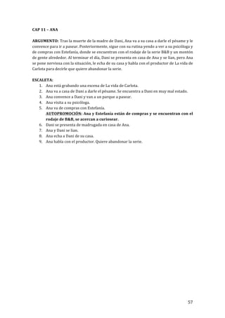! 57!
CAP!11!–!ANA!
!
ARGUMENTO:!Tras!la!muerte!de!la!madre!de!Dani,!Ana!va!a!su!casa!a!darle!el!pésame!y!le!
convence!para!ir!a!pasear.!Posteriormente,!sigue!con!su!rutina!yendo!a!ver!a!su!psicóloga!y!
de!compras!con!Estefanía,!donde!se!encuentran!con!el!rodaje!de!la!serie!B&B!y!un!montón!
de!gente!alrededor.!Al!terminar!el!día,!Dani!se!presenta!en!casa!de!Ana!y!se!lían,!pero!Ana!
se!pone!nerviosa!con!la!situación,!le!echa!de!su!casa!y!habla!con!el!productor!de!La!vida!de!
Carlota!para!decirle!que!quiere!abandonar!la!serie.!
!
ESCALETA:!
1. Ana!está!grabando!una!escena!de!La!vida!de!Carlota.!
2. Ana!va!a!casa!de!Dani!a!darle!el!pésame.!Se!encuentra!a!Dani!en!muy!mal!estado.!
3. Ana!convence!a!Dani!y!van!a!un!parque!a!pasear.!
4. Ana!visita!a!su!psicóloga.!
5. Ana!va!de!compras!con!Estefanía.!!
AUTOPROMOCIÓN:!Ana!y!Estefanía!están!de!compras!y!se!encuentran!con!el!
rodaje!de!B&B,!se!acercan!a!curiosear.!
6. Dani!se!presenta!de!madrugada!en!casa!de!Ana.!
7. Ana!y!Dani!se!lian.!
8. Ana!echa!a!Dani!de!su!casa.!
9. Ana!habla!con!el!productor.!Quiere!abandonar!la!serie.!
!
!
!
!
!
!
!
!
!
!
!
!
!
!
!
!
!
!
!
!
!
!
!
!
!
!
 