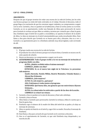 ! 58!
CAP!12!c!FINAL!(TODOS)!
!
ARGUMENTO:!
Después!de!que!el!grupo!termine!de!rodar!una!escena!de!La'vida'de'Carlota,!Joe!les!echa!
una!bronca!porque!no!están!del!todo!centrados!en!el!rodaje.!Durante!el!descanso,!todo!el!
grupo!llega!a!la!conclusión!de!que!les!conviene!seguir!rodando!y!se!comprometen!a!seguir!
con!la!serie.!Carmelo!y!Ana!se!quedan!en!la!habitación!y!Dani!al!verlos!juntos!se!va!triste.!
Carmelo,! ya! en! su! apartamento,! recibe! una! llamada! de! Altea! para! provocarlo! de! nuevo!
pero!Carmelo!la!rechaza!así!que!Altea!se!enfada!y!termina!por!contarle!que!a!Dani!le!gusta!
Ana.!Estefanía!coge!el!móvil!de!su!padre!a!escondidas!y!se!apunta!el!número!de!la!madre!
de!Altea.!Le!deja!un!mensaje!en!el!móvil!amenazándola!que!acaba!escuchando!Altea.!Dani!
llama!a!Ana!para!decirle!que!Carmelo!no!es!bueno!para!ella!y!discuten.!Ana!va!a!ver!a!
Carmelo!a!su!apartamento!pero!ve!a!Estefanía!saliendo!muy!desarreglada!y!sale!corriendo!
de!allí.!
!
ESCALETA:!
1. El!grupo!rueda!una!escena!de!La'vida'de'Carlota.!
2. El!productor!les!echa!la!bronca!porque!no!lo!hacen!bien!y!Carmelo!se!encara!con!él,!
está!a!punto!de!echarlo.!
3. Hacen!un!descanso!y!se!comprometen!a!seguir!con!la!serie.!
4. AUTOPROMOCIÓN:!Todo!el!grupo!recibe!a!la!vez!un!mensaje!de!invitación!al!
programa!Hable!con!ellas.!
! ALTEA:!¿Habéis!recibido!todos!el!mismo!mensaje?!
! CARMELO:!¿Hable!con!ellas?!
! ESTEFANÍA:! Sí,! es! el! nuevo! late! night! de! la! Telecinco.! Lo! presentan!
solo!mujeres:!
Sandra!Barneda,!Natalia!Millán,!Beatriz!Montañez,!Yolanda!Ramos!y!
Alyson!Rae!Eckmann.!
CARMELO:!¿Solo!mujeres?!
ALTEA:!Sí,!solo!mujeres,!¿qué!pasa?!
ANA:!Podríamos!ir!todos!juntos!al!programa.!
ESTEFANÍA:!Qué!buena!idea,!me!gustaría!que!me!entrevistara!Alysson!
Eckmann…!
ALTEA:!Lo!echan!todos!los!miércoles!a!partir!de!las!doce!de!la!noche.!
CARMELO:!Le!echaré!un!vistazo.!
5. Carmelo!y!Ana!se!quedan!en!la!sala!de!descanso!y!Dani!sale!cabizbajo.!
6. Carmelo!y!Ana!se!besan.!
7. Altea!llama!a!Carmelo!para!provocarle,!Carmelo!la!rechaza!y!Altea!le!cuenta!que!a!
Dani!le!gusta!Ana.!
8. Estefanía!coge!el!número!de!la!madre!de!Altea!del!móvil!de!su!padre!y!le!deja!un!
mensaje!de!amenaza.!
9. Altea!se!queda!sin!batería!en!el!móvil!y!coge!el!de!su!madre.!Escucha!el!mensaje!de!
Estefanía.!
10. Dani!llama!a!Ana!para!avisarla!de!que!Carmelo!no!le!conviene!y!discuten.!
11. Ana! va! al! apartamento! de! Carmelo,! ve! que! sale! Estefanía! muy! despeinada! y! se!
marcha!de!allí.!
!
 