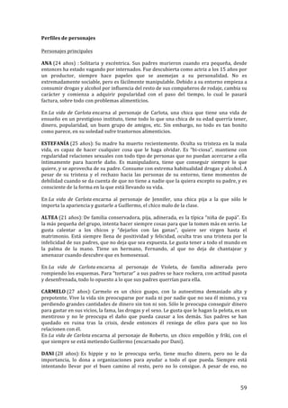 ! 59!
Perfiles!de!personajes!
Personajes!principales!
ANA!(24$años)$:!Solitaria(y(excéntrica.(Sus(padres(murieron(cuando(era(pequeña,(desde(
entonces!ha!estado!vagando!por!internados.!Fue!descubierta+como+actriz+a+los+15+años+por+
un# productor,# siempre# hace# papeles# que# se# asemejan# a# su# personalidad.# No# es#
extremadamente)sociable,)pero)es)fácilmente)manipulable.)Debido)a)su)entorno)empieza)a)
consumir!drogas!y!alcohol!por!influencia!del!resto"de"sus"compañeros"de"rodaje,"cambia"su"
carácter' y' comienza' a' adquirir' popularidad' con' el' paso' del' tiempo,' lo' cual' le' pasará'
factura,!sobre!todo!con!problemas!alimenticios.!
En!La'vida'de'Carlota'encarna! al! personaje! de! Carlota,! una! chica! que! tiene! una! vida% de%
ensueño'en'un'prestigioso'instituto,'tiene'todo'lo'que'una'chica'de'su'edad'querría'tener,'
dinero,! popularidad,! un! buen! grupo! de! amigos,! etc.! Sin! embargo,! no! todo! es! tan! bonito!
como!parece,!en!su!soledad!sufre!trastornos!alimenticios.!
ESTEFANÍA!(25$años):!Su#madre#ha#muerto#recientemente.#Oculta#su#tristeza#en#la#mala#
vida,& es& capaz& de& hacer& cualquier& cosa& que& le& haga& olvidar.& Es& “biTciosa”,( mantiene( con(
regularidad)relaciones)sexuales)con)todo)tipo)de)personas)que)no)puedan)acercarse)a)ella)
íntimamente' para' hacerle' daño.' Es' manipuladora,' tiene' que' conseguir' siempre' lo' que'
quiere,!y!se!aprovecha!de!su!padre.!Consume!con!extrema!habitualidad!drogas!y!alcohol.!A!
pesar! de! su! tristeza! y! el! rechazo! hacia! las! personas! de! su! entorno,! tiene! momentos! de!
debilidad'cuando'se'da'cuenta'de'que'no'tiene'a'nadie'que'la'quiera'excepto'su'padre,'y'es'
consciente(de(la(forma(en(la(que(está(llevando(su(vida.!
En!La' vida' de' Carlota'encarna& al& personaje& de& Jennifer,& una& chica& pija& a& la& que& sólo& le&
importa!la!apariencia!y!gustarle!a!Guillermo,!el!chico!malo!de!la!clase.!
ALTEA!(21$años):!De#familia#conservadora,#pija,#adinerada,#es#la#típica#“niña#de#papá”.#Es#
la#más#pequeña#del#grupo,#intenta#hacer#siempre#cosas#para#que#la#tomen#más#en#serio.#Le#
gusta! calentar! a" los" chicos" y" “dejarlos" con" las" ganas”," quiere" ser" virgen" hasta" el"
matrimonio.)Está)siempre)llena)de)positividad)y)felicidad,)oculta)tras)una)tristeza)por)la)
infelicidad!de!sus!padres,!que!no!deja!que!sea!expuesta.!Le!gusta!tener!a!todo!el!mundo!en!
la! palma! de! la! mano.! Tiene! un! hermano,! Fernando,! al! que! no! deja! de! chantajear! y!
amenazar!cuando!descubre!que!es!homosexual.!
En!La' vida' de' Carlota'encarna! al! personaje! de! Violeta,! de! familia! adinerada! pero!
rompiendo!los!esquemas.!Para!“torturar”!a!sus!padres!se!hace%rockera,%con%actitud%pasota%
y"desenfrenada,"todo"lo"opuesto"a"lo"que"sus"padres"querrían"para"ella.!
CARMELO!(27$ años):!Carmelo! es! un! chico! guapo,! con! la! autoestima! demasiado! alta! y!
prepotente.!Vive!la!vida!sin!preocuparse!por!nada!ni!por!nadie!que!no#sea#él#mismo,#y#va#
perdiendo(grandes(cantidades(de(dinero(sin(ton(ni(son.(Sólo(le(preocupa(conseguir(dinero(
para$gastar$en$sus$vicios,$la$fama,$las$drogas$y$el$sexo.$Le$gusta$que$le$hagan$la$pelota,$es$un$
mentiroso) y) no) le) preocupa) el) daño) que) pueda) causar& a& los& demás.& Sus& padres& se& han&
quedado' en' ruina' tras' la' crisis,' desde' entonces' él' reniega' de' ellos' para' que' no' los'
relacionen)con)él.!
En!La'vida'de'Carlota'encarna&al&personaje&de&Roberto,&un&chico&empollón&y&friki,&con&el&
que$siempre$se$está$metiendo!Guillermo!(encarnado!por!Dani).!
DANI!(28$ años):!Es# hippie# y# no# le# preocupa# serlo,# tiene# mucho# dinero,# pero# no# le# da#
importancia,+ lo+ dona+ a+ organizaciones+ para+ ayudar+ a+ todo+ el+ que+ pueda.+ Siempre+ está+
intentando! llevar! por! el! buen! camino! al! resto,! pero% no% lo% consigue.% A% pesar% de% eso,% no%
 