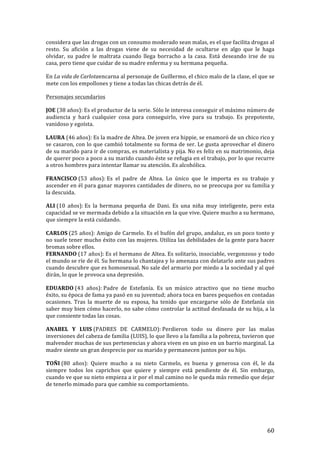 ! 60!
considera*que*las*drogas*con*un*consumo*moderado*sean*malas,*es*el*que*facilita*drogas*al*
resto.' Su' afición' a' las' drogas' viene' de' su' necesidad' de' ocultarse' en' algo' que' le' haga'
olvidar,! su! padre! le! maltrata! cuando! llega% borracho% a% la% casa.% Está% deseando% irse% de% su%
casa,%pero%tiene%que%cuidar%de%su%madre%enferma%y%su%hermana%pequeña.!
En!La'vida'de'Carlotaencarna!al!personaje!de!Guillermo,!el!chico!malo!de!la!clase,!el!que!se!
mete!con!los!empollones!y!tiene!a!todas!las#chicas#detrás#de#él.!
Personajes!secundarios!
JOE!(38$años):!Es#el#productor#de#la#serie.#Sólo#le#interesa#conseguir#el#máximo#número#de#
audiencia( y( hará( cualquier( cosa( para( conseguirlo,( vive( para( su( trabajo.( Es( prepotente,(
vanidoso(y(egoísta.!
LAURA!(46$años):!Es#la#madre#de#Altea.#De#joven#era#hippie,#se#enamoró#de#un#chico#rico#y#
se#casaron,#con#lo#que#cambió#totalmente#su#forma#de#ser.#Le#gusta#aprovechar#el#dinero#
de!su!marido!para!ir!de!compras,!es!materialista!y!pija.!No!es!feliz!en!su!matrimonio,)deja)
de#querer#poco#a#poco#a#su#marido#cuando#éste#se#refugia#en#el#trabajo,#por#lo#que#recurre#
a"otros"hombres"para"intentar"llamar"su"atención."Es"alcohólica.!
FRANCISCO!(53$ años):!Es# el# padre# de# Altea.# Lo# único# que# le# importa# es# su# trabajo# y#
ascender(en(él(para(ganar(mayores(cantidades(de(dinero,(no(se(preocupa(por(su(familia(y(
la!descuida.!
ALI!(10$ años):!Es# la# hermana# pequeña# de# Dani.# Es# una# niña# muy# inteligente,# pero# esta#
capacidad&se&ve&mermada&debido&a&la&situación&en&la&que&vive."Quiere"mucho"a"su"hermano,"
que$siempre$la$está$cuidando.!
CARLOS!(25$años):$Amigo$de$Carmelo.$Es$el$bufón$del$grupo,$andaluz,$es$un$poco$tonto$y$
no#suele#tener#mucho#éxito#con#las#mujeres.#Utiliza#las#debilidades#de#la#gente#para#hacer#
bromas!sobre!ellos.!
FERNANDO!(17$años):!Es#el#hermano#de#Altea.#Es#solitario,#insociable,#vergonzoso#y#todo#
el#mundo#se#ríe#de#él.#Su#hermana#lo#chantajea#y#lo#amenaza#con#delatarlo#ante#sus#padres#
cuando!descubre!que!es!homosexual.!No!sale!del!armario!por!miedo!a!la!sociedad(y(al(qué(
dirán,'lo'que'le'provoca'una'depresión.!!
EDUARDO!(43$ años):!Padre& de& Estefanía.& Es& un& músico& atractivo& que& no& tiene& mucho&
éxito,'su'época'de'fama'ya'pasó'en'su'juventud;'ahora'toca'en'bares'pequeños'en'contadas'
ocasiones.! Tras! la" muerte" de" su" esposa," ha" tenido" que" encargarse" sólo" de" Estefanía" sin"
saber&muy&bien&cómo&hacerlo,&no&sabe&cómo&controlar&la&actitud&desfasada&de&su&hija,&a&la&
que!consiente!todas!las!cosas.!!
ANABEL! Y! LUIS!(PADRES! DE! CARMELO):!Perdieron! todo! su! dinero! por! las! malas!
inversiones!del!cabeza!de!familia!(LUIS),!lo!que!llevo!a!la!familia!a!la!pobreza,!tuvieron!que!
malvender!muchas!de!sus!pertenencias!y!ahora!viven!en!un!piso!en!un!barrio!marginal.!La!
madre!siente!un!gran!desprecio!por!su!marido!y!permanecen!juntos!por!su!hijo.!!
TOÑI!(80! años):! Quiere! mucho! a! su! nieto! Carmelo,! es! buena! y! generosa! con! él,! le! da!
siempre! todos! los! caprichos! que! quiere! y! siempre! está! pendiente! de! él.! Sin! embargo,!
cuando!ve!que!su!nieto!empieza!a!ir!por!el!mal!camino!no!le!queda!más!remedio!que!dejar!
de!tenerlo!mimado!para!que!cambie!su!comportamiento.!
!
!
 