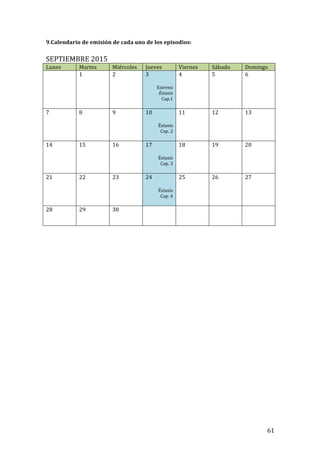! 61!
9.Calendario!de!emisión!de!cada!uno!de!los!episodios:!!
!
SEPTIEMBRE!2015!
Lunes! Martes! Miércoles! Jueves! Viernes! Sábado! Domingo!
! 1!
!
!
2! 3!
!
Estreno!
Éxtasis!
Cap.1!
!
4! 5! 6!
7! 8!
!
!
9! 10!
!
Éxtasis!
Cap.!2!
!
11! 12! 13!
14! 15!
!
!
16! 17!
!
Éxtasis!
Cap.!3!
!
18! 19! 20!
21! 22!
!
!
23! 24!
!
Éxtasis!
Cap.!4!
!
25!
!
!
26! 27!
28! 29!
!
!
30! ! ! ! !
!
!
!
!
!
!
!
!
!
!
!
!
!
!
!
!
!
!
!
!
!
!
!
!
!
!
!
 