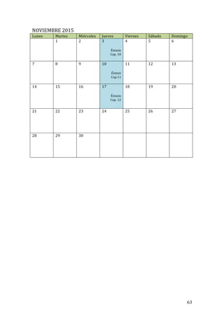 ! 63!
NOVIEMBRE!2015!
Lunes! Martes! Miércoles! Jueves! Viernes! Sábado! Domingo!
! 1!
!
!
2! 3!
!
Éxtasis!
Cap.!10!
!
4! 5! 6!
7! 8!
!
!
9! 10!
!
!Éxtasis!
Cap.11!
!
11! 12! 13!
14! 15!
!
!
!
!
16! 17!
!
Éxtasis!
Cap.!12!
!
18! 19! 20!
21! 22!
!
!
!
!
23! 24! 25! 26! 27!
28! 29!
!
!
!
!
30! ! ! ! !
!
!
!
!
!
!
!
!
!
!
!
!
!
!
!
!
!
!
!
!
!
!
!
!
!
!
!
 