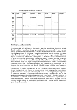 ! 65!
!
!
Estrategias!de!autopromoción!
!
Promosongs:! De! cara! a! la! nueva! temporada,! Telecinco! ideará! una! promosong! donde!
Éxtasis!participará!junto!las!series!y!programas!de!esta!nueva!temporada!ya!sean!nuevas!o!
no.!Las!promosong!están!ubicadas!en!la!franja!horaria!donde!se!concentra!nuestro!público!
potencial!y!alternado!los!programas!y!los!días!para!no!dejar!ningún!día!vacío.!Los!lunes,!
miércoles!y!viernes,!al!final!de! Mujeres'y'hombres'y'viceversa!o,!por!ejemplo,!al!final!de!
alguno!de!los!bloques!publicitarios!del!programa.!La!otra!franja!se!sitúa!en!las!noticias!de!
la! noche,! insertando! la! promosong! al! final! de! las! mismas.! Para! los! martes! y! jueves,! las!
emitiremos!durante!los!bloques!publicitarios!de!Sálvame'Diario,!los!sábados!al!final!de!las!
noticias! de! las! 15:00! para! llegar! al! mayor! número! de! audiencia! posible! y! el! mismo! día!
durante!el!prime!time,!a!lo!largo!del!programa!Hay'una'cosa'que'te'quiero'decir.!Para!el!
domingo!aprovecharemos!Aida,!insertándola!al!final!del!bloque!publicitario!que!hay!antes.!
!
Combopromo:'Ya!que!El!Príncipe!es!una!serie!de!éxito!en!Telecinco,!vamos!a!unir!a!alguno!
de! sus! protagonistas! con! alguno! de! los! nuestros! y! crear! una! pequeña! escena! dando!
publicidad!a!ambos.!Ej.:!Coronado!interrogando!a!uno!de!nuestros!protagonistas!por!que!
le!han!pillado!con!droga.!Atraeremos!a!nuevos!espectadores!y!fijaremos!aún!más!los!que!
ya!teníamos.!Esta!combopromo!la!ubicaremos!en!la!franja!donde!Telecinco!!consiguió!el!
máximo!nivel!de!audiencia!el!año!pasado,!el!viernes!con!Sálvame'Deluxe.!El!prime!time!de!
los! martes! y! jueves! tampoco! quedará! desaprovechado! insertando! la! misma! o! distintas!
combopromos! a! lo! largo! de! los! bloques! publicitarios,! sobre! todo! al! final! de! los! mismos!
para!reforzar!la!memoria.!
!
 