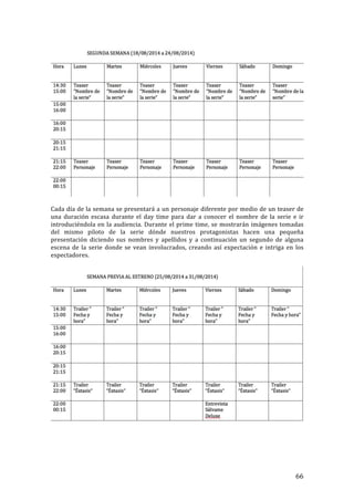 ! 66!
!
!
Cada!día!de!la!semana!se!presentará!a!un!personaje!diferente!por!medio!de!un!teaser!de!
una! duración! escasa! durante! el! day! time! para! dar! a! conocer! el! nombre! de! la! serie! e! ir!
introduciéndola!en!la!audiencia.!Durante!el!prime!time,!se!mostrarán!imágenes!tomadas!
del! mismo! piloto! de! la! serie! dónde! nuestros! protagonistas! hacen! una! pequeña!
presentación! diciendo! sus! nombres! y! apellidos! y! a! continuación! un! segundo! de! alguna!
escena!de!la!serie!donde!se!vean!involucrados,!creando!así!expectación!e!intriga!en!los!
espectadores.!!
!
!
!
!
!
!
 