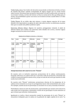 ! 67!
Tráiler!fecha!y!hora:!Son!trailers!de!duración!escasa!donde!se!determina!la!fecha!y!la!hora!
de! emisión! del! primer! capítulo! acompañados! de! alguna! imagen! que! no! cuente! mucho!
sobre!la!serie.!Una!técnica!que!nos!parece!interesante!es!la!de!la!cuenta!atrás,!en!la!que!en!
vez!de!decir!la!fecha!y!la!hora!del!estreno!se!lleva!la!cuenta!de!los!días!que!faltan!para!el!
mismo.!Una!posibilidad!es!poner!una!mosca!con!el!número!de!días!cuando!falten!5!o!6!días!
para!el!estreno.!
!
Tráiler! Éxtasis:! Es! un! tráiler! algo! más! extenso! y! cuenta! algunos! aspectos! de! la! trama!
dejando!a!los!espectadores!con!ganas!de!saber!más!sobre!la!serie.!Lo!emitiremos!en!prime!
time!que!es!cuando!más!público!podemos!captar.!
!
Entrevista! Sálvame' Deluxe:! Algunos! de! nuestros! protagonistas! visitarán! el! plató! de!
Sálvame'Deluxe! para! realizar! una! entrevista! sobre! detalles! de! la! serie! y! mostrar! alguna!
imagen!exclusiva!no!vista!en!los!trailers.!
!
!
!
Autopromociones!del!canal!en!la!serie!‘’Éxtasis’’!
!
En! nuestra! serie! se! incluirán! numerosas! promociones! de! la! cadena! continuamente,!
haciendo!referencia!a!la!cadena!tele5!por!su!peculiar!estilo!de!promoción!y!haciendo!más!
creíble!la!trama!principal!de!nuestra!serie,!ya!que!se!trata!de!una!serie!que!muestra!la!vida!
oculta!tras!la!televisión.!
!
En! nuestra! serie! “Éxtasis”! incluiremos! promociones! directas! de! los! programas! de! la!
cadena!en!los!momentos!en!el!que!los!protagonistas!hacen!vida!normal!dentro!de!la!serie.!
Por!ejemplo;!cuando!uno!de!los!personajes!se!encuentre!en!su!casa!y!encienda!el!televisor.!
!
Pretendemos!saturar!la!serie!de!promociones,!aprovechando!que!nuestra!serie!trata!de!la!
vida!oculta!tras!la!televisión!y!mostrando!a!través!de!los!personajes!el!acoso!televisivo!al!
que!se!tienen!que!enfrentar!continuamente.!
!
Igualmente! se! vuelve! a! hacer! promoción! cuando! los! personajes! de! la! serie! “Éxtasis”! se!
encuentren! trabajando! para! la! cadena! en! la! grabación! de! algún! capítulo! de! la! serie! “La!
 