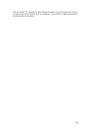 ! 68!
Vida!de!Carlota”.!Por!ejemplo;!En!algún!diálogo!de!alguno!de!los!personajes!que!cuente!a!
los! demás! que! lo! han! llamado! para! un! programa,! o! que! nombre! a! algún! presentador! o!
personaje!típico!de!la!cadena.!
!
!
!
!
!
!
!
!
!
!
!
!
!
!
!
!
!
!
!
!
!
!
!
!
!
!
!
!
!
!
!
!
!
!
!
!
!
!
!
!
!
!
!
!
!
!
!
!
!
!
!
 