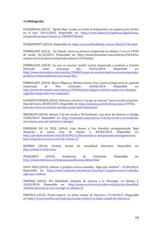 ! 69!
11.Bibliografía!
!
ELDIARIO.ES!(2013).!‘´Águila'Roja’’'acaba'con'éxito'la'temporada'y'se'prepara'para'luchar'
en' el' mar.' 20/11/2013.! Disponible! en:! http://www.eldiario.es/politica/AguilaTRojaT
temporadaTpreparaTluchar_0_198780778.html!
!
FILMAFFINITY!(2014).!Disponible!en:!https://www.filmaffinity.com/es/film331781.html!
!
FÓRMULATV!(2013).!!‘La'Cúpula’'cierra'su'primera'temporada'en'Antena'3'con'un'18’9%'
de' media! 16/10/2014.! Disponible! en:! http://www.formulatv.com/noticias/33634/laT
cupulaTcierraTprimeraTtemporadaTantenaT3T19Tmedia/!
!
FÓRMULATV! (2013).! ‘La' que' se' avecina’' tendrá' octava' temporada' y' probará' a' Cristina'
Pedroche' como' personaje' fijo.! 22/01/2014.! Disponible! en:!
http://www.formulatv.com/noticias/29006/laTqueTseTavecinaTtendraToctavaTtemporadaT
probaraTcristinaTpedrocheTpersonajeTfijo/!
!
FÓRMULATV!(2014).!Mario'Plágaro'y'Bárbara'Santa'Cruz,'nuevos'fichaje'para'la'segunda'
temporada' de' ‘Vive' Cantando’.! 10/04/2014.! Disponible! en:!
http://www.formulatv.com/noticias/37044/marioTplagaroTbarbaraTsantaTcruzTfichajesT
segundaTtemporadaTviveTcantando/!
!
LA!NUEVA!ESPAÑA!(2014).!Telecinco!recurre!a!‘La!que!se!avecina’’!para!rescatar!el!primeT
time!del!lunes.!04/03/2014.!Disponible!en:!http://ocio.lne.es/tv/noticias/nwsT277956T
telecincoTrecurreTavecinaTrescatarTprimeTtimeTlunes.html!
!
MIZONATV!(2014).!Antena!3!de!luz!verde!a!‘El!Incidente’,!una!serie!de!misterio!e!intriga.!
12/04/2014.! Disponible! en:! http://mizonatv.com/antenaT3TdaTluzTverdeTaTelTincidenteT
unaTnuevaTserieTdeTmisterioTeTintriga/!
!!
PERDIDOS! EN! LA! TELE! (2014).! Lluís' Homar' y' Yon' González' protagonizarán' ‘Bajo'
Sospecha’,' la' nueva' serie' de' Antena' 3.! 04/04/2014.! Disponible! en:!
http://perdidosenlatele.com/2014/04/11/lluisThomarTyTyonTgonzalezTprotagonizaranT
bajoTsospechaTlaTnuevaTserieTdeTantenaT3/!
!
QVEMOS! (2014).! Vertele,! portal! de! actualidad! televisiva.! Disponible! en:!
http://www.vertele.com/!
!
TELECINCO! (2014).! Audiencias' de' Telemanía.! Disponible! en:!
http://www.telecinco.es/telemania/audiencias/detail.html!
!
VAYA!TELE!(2014).!Antena!3!prepara!nueva!comedia:!‘Algo!que!celebrar’’.!11/04/2014.!
Disponible! en:! http://www.vayatele.com/antenaT3/antenaT3TpreparaTnuevaTcomediaT
algoTqueTcelebrar!
!
VERTELE! (2014).! ‘Sin! Identidad’,! sedienta! de! justicia! a! lo! ‘Revenge’,! en! Antena! 3.!
14/03/2014.! Disponible! en:! http://www.vertele.com/videoTarticulo/sinTidentidadT
sedientaTdeTjusticiaTaTloTrevengeTenTantenaT3/!
!
VERTELE! (2013).! Úrsula'Coberó,'‘La'dama'velada’'de'Telecinco.! 17/10/2013.! Disponible!
en:!http://www.vertele.com/noticias/ursulaTcorberoTlaTdamaTveladaTdeTtelecinco/!
!
!
 