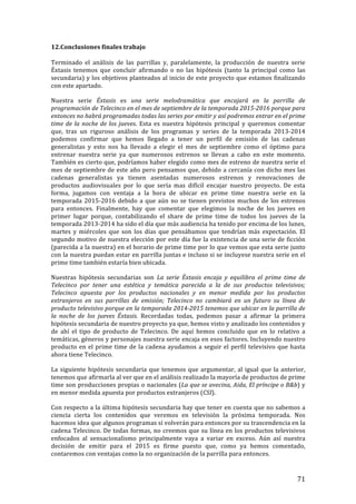 ! 71!
12.Conclusiones!finales!trabajo!!
!
Terminado! el! análisis! de! las! parrillas! y,! paralelamente,! la! producción! de! nuestra! serie!
Éxtasis! tenemos! que! concluir! afirmando! o! no! las! hipótesis! (tanto! la! principal! como! las!
secundaria)!y!los!objetivos!planteados!al!inicio!de!este!proyecto!que!estamos!finalizando!
con!este!apartado.!!
Nuestra! serie! Éxtasis! es! una' serie' melodramática' que' encajará' en' la' parrilla' de'
programación'de'Telecinco'en'el'mes'de'septiembre'de'la'temporada'2015`2016'porque'para'
entonces'no'habrá'programadas'todas'las'series'por'emitir'y'así'podremos'entrar'en'el'prime'
time'de'la'noche'de'los'jueves.! Esta! es! nuestra! hipótesis! principal! y! queremos! comentar!
que,! tras! un! riguroso! análisis! de! los! programas! y! series! de! la! temporada! 2013T2014!
podemos! confirmar! que! hemos! llegado! a! tener! un! perfil! de! emisión! de! las! cadenas!
generalistas! y! esto! nos! ha! llevado! a! elegir! el! mes! de! septiembre! como! el! óptimo! para!
entrenar! nuestra! serie! ya! que! numerosos! estrenos! se! llevan! a! cabo! en! este! momento.!
También!es!cierto!que,!podríamos!haber!elegido!como!mes!de!estreno!de!nuestra!serie!el!
mes!de!septiembre!de!este!año!pero!pensamos!que,!debido!a!cercanía!con!dicho!mes!las!
cadenas! generalistas! ya! tienen! asentadas! numerosos! estrenos! y! renovaciones! de!
productos! audiovisuales! por! lo! que! sería! mas! difícil! encajar! nuestro! proyecto.! De! esta!
forma,! jugamos! con! ventaja! a! la! hora! de! ubicar! en! prime! time! nuestra! serie! en! la!
temporada!2015T2016!debido!a!que!aún!no!se!tienen!previstos!muchos!de!los!estrenos!
para! entonces.! Finalmente,! hay! que! comentar! que! elegimos! la! noche! de! los! jueves! en!
primer! lugar! porque,! contabilizando! el! share! de! prime! time! de! todos! los! jueves! de! la!
temporada!2013T2014!ha!sido!el!día!que!más!audiencia!ha!tenido!por!encima!de!los!lunes,!
martes! y! miércoles! que! son! los! días! que! pensábamos! que! tendrían! más! expectación.! El!
segundo!motivo!de!nuestra!elección!por!este!día!fue!la!existencia!de!una!serie!de!ficción!
(parecida!a!la!nuestra)!en!el!horario!de!prime!time!por!lo!que!vemos!que!esta!serie!junto!
con!la!nuestra!puedan!estar!en!parrilla!juntas!e!incluso!si!se!incluyese!nuestra!serie!en!el!
prime!time!también!estaría!bien!ubicada.!!
Nuestras! hipótesis! secundarias! son! La' serie' Éxtasis' encaja' y' equilibra' el' prime' time' de'
Telecinco' por' tener' una' estética' y' temática' parecida' a' la' de' sus' productos' televisivos;'
Telecinco' apuesta' por' los' productos' nacionales' y' en' menor' medida' por' los' productos'
extranjeros' en' sus' parrillas' de' emisión;' Telecinco' no' cambiará' en' un' futuro' su' línea' de'
producto'televisivo'porque'en'la'temporada'2014`2015'tenemos'que'ubicar'en'la'parrilla'de'
la' noche' de' los' jueves' Éxtasis.' Recordadas! todas,! podemos! pasar! a! afirmar! la! primera!
hipótesis!secundaria!de!nuestro!proyecto!ya!que,!hemos!visto!y!analizado!los!contenidos!y!
de! ahí! el! tipo! de! producto! de! Telecinco.! De! aquí! hemos! concluido! que! en! lo! relativo! a!
temáticas,!géneros!y!personajes!nuestra!serie!encaja!en!esos!factores.!Incluyendo!nuestro!
producto!en!el!prime!time!de!la!cadena!ayudamos!a!seguir!el!perfil!televisivo!que!hasta!
ahora!tiene!Telecinco.!!
La!siguiente!hipótesis!secundaria!que!tenemos!que!argumentar,!al!igual!que!la!anterior,!
tenemos!que!afirmarla!al!ver!que!en!el!análisis!realizado!la!mayoría!de!productos!de!prime!
time!son!producciones!propias!o!nacionales!(La'que'se'avecina,'Aida,'El'príncipe'o'B&b)!y!
en!menor!medida!apuesta!por!productos!extranjeros!(CSI).!!
Con!respecto!a!la!última!hipótesis!secundaria!hay!que!tener!en!cuenta!que!no!sabemos!a!
ciencia! cierta! los! contenidos! que! veremos! en! televisión! la! próxima! temporada.! Nos!
hacemos!idea!que!algunos!programas!sí!volverán!para!entonces!por!su!trascendencia!en!la!
cadena!Telecinco.!De!todas!formas,!no!creemos!que!su!línea!en!los!productos!televisivos!
enfocados! al! sensacionalismo! principalmente! vaya! a! variar! en! exceso.! Aún! así! nuestra!
decisión! de! emitir! para! el! 2015! es! firme! puesto! que,! como! ya! hemos! comentado,!
contaremos!con!ventajas!como!la!no!organización!de!la!parrilla!para!entonces.!!
 