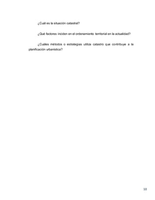 10
¿Cuál es la situación catastral?
¿Qué factores inciden en el ordenamiento territorial en la actualidad?
¿Cuáles métodos o estrategias utiliza catastro que contribuye a la
planificación urbanística?
 