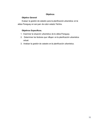 11
Objetivos
Objetivo General
Evaluar la gestión de catastro para la planificación urbanística en la
aldea Paraguay en san juan de colon estado Táchira.
Objetivos Específicos.
1. Examinar la situación urbanística de la aldea Paraguay.
2. Determinar los factores que influyen en la planificación urbanística
actual.
3. Analizar la gestión de catastro en la planificación urbanística.
 
