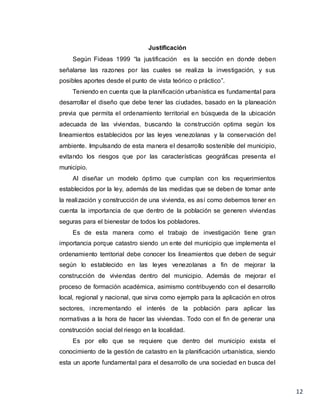 12
Justificación
Según Fideas 1999 “la justificación es la sección en donde deben
señalarse las razones por las cuales se realiza la investigación, y sus
posibles aportes desde el punto de vista teórico o práctico”.
Teniendo en cuenta que la planificación urbanística es fundamental para
desarrollar el diseño que debe tener las ciudades, basado en la planeación
previa que permita el ordenamiento territorial en búsqueda de la ubicación
adecuada de las viviendas, buscando la construcción optima según los
lineamientos establecidos por las leyes venezolanas y la conservación del
ambiente. Impulsando de esta manera el desarrollo sostenible del municipio,
evitando los riesgos que por las características geográficas presenta el
municipio.
Al diseñar un modelo óptimo que cumplan con los requerimientos
establecidos por la ley, además de las medidas que se deben de tomar ante
la realización y construcción de una vivienda, es así como debemos tener en
cuenta la importancia de que dentro de la población se generen viviendas
seguras para el bienestar de todos los pobladores.
Es de esta manera como el trabajo de investigación tiene gran
importancia porque catastro siendo un ente del municipio que implementa el
ordenamiento territorial debe conocer los lineamientos que deben de seguir
según lo establecido en las leyes venezolanas a fin de mejorar la
construcción de viviendas dentro del municipio. Además de mejorar el
proceso de formación académica, asimismo contribuyendo con el desarrollo
local, regional y nacional, que sirva como ejemplo para la aplicación en otros
sectores, incrementando el interés de la población para aplicar las
normativas a la hora de hacer las viviendas. Todo con el fin de generar una
construcción social del riesgo en la localidad.
Es por ello que se requiere que dentro del municipio exista el
conocimiento de la gestión de catastro en la planificación urbanística, siendo
esta un aporte fundamental para el desarrollo de una sociedad en busca del
 