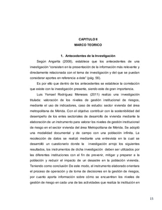 15
CAPITULO II
MARCO TEORICO
1. Antecedentes de la Investigación
Según Angarita (2008), establece que los antecedentes de una
investigación “consisten en la presentación de la información más relevante y
directamente relacionada con el tema de investigación y del que se puedan
considerar aportes en referencia a éste” (pág. 56).
Es por ello que dentro de los antecedentes se establece la correlación
que existe con la investigación presente, siendo este de gran importancia.
Luis Ysmael Rodríguez Meneses (2011) realizo una investigación
titulada: valoración de los niveles de gestión institucional de riesgos,
mediante el uso de indicadores, caso de estudio: sector vivienda del área
metropolitana de Mérida. Con el objetivo contribuir con la sostenibilidad del
desempeño de los entes sectoriales de desarrollo de vivienda mediante la
elaboración de un instrumento para valorar los niveles de gestión institucional
de riesgo en el sector vivienda del área Metropolitana de Mérida. Se adoptó
una modalidad documental y de campo con una población infinita. La
recolección de datos se realizó mediante una entrevista en la cual se
desarrolló un cuestionario donde la investigación arrojo los siguientes
resultados, los instrumentos de dicha investigación deben ser utilizados por
las diferentes instituciones con el fin de prevenir, mitigar y preparar a la
población y reducir el impacto de un desastre en la población vivienda.
Teniendo como conclusión De este modo, el instrumento elaborado orientara
el proceso de operación y de toma de decisiones en la gestión de riesgos,
por cuanto aporta información sobre cómo se encuentran los niveles de
gestión de riesgo en cada una de las actividades que realiza la institución en
 