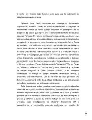 16
el sector de vivienda debe tomarse como guía para la elaboración de
estudios relacionados al tema.
Elizabeth Parra (2009) desarrollo una investigación denominada:
ordenamiento territorial costero en el caribe colombiano. Su objetivo fue
Recomendar acerca de cómo pueden mejorarse el desempeño de las
directrices del Estado que inciden en el ordenamiento territorial de las zonas
costeras. Para este fin y acorde con las diferencias que se encontraron en un
acercamiento preliminar a la problemática de ordenamiento territorial costero
para el país, se tomaron dos casos ilustrativos en la costa del Caribe. Donde
se estableció una modalidad documental y de campo con una población
infinita, la recolección de datos se recabo a través de la observación directa
mediante una entrevista semiestructurada, llegando a la conclusión de que el
enfoque de la investigación, se basó en las líneas de análisis y pensamiento
crítico. El desarrollo se dio bajo una metodología que planteaba el dialogo y
confrontación entre: las fuentes documentales, compuestas por directrices
políticas y tres planes (Planes de Ordenamiento Territorial –POT-; los Planes
de Ordenación y Manejo de Cuencas Hidrográficas –POMCH- y los Planes
de Manejo Integrado de Zonas Costeras –PMIZC) y los problemas
identificados en trabajo de campo mediante observación directa, y
entrevistas semi-estructuradas. Con la intensión de dejar planteada una
forma de acercamiento entre las políticas territoriales y las problemáticas
particulares que puedan ser aplicables a otros casos.
Cabe destacar que ambas investigaciones buscan un solo fin, el cual es
desarrollar en lugares propicios la fabricación y construcción de viviendas en
territorios seguros que propicien a sus pobladores tranquilidad y bienestar
para que de esta manera se intensifique una calidad de vida que impulse a
propios y visitantes a cuidar su entorno natural, es así como el de sus
viviendas, estas investigaciones se relacionan directamente con la
evaluación de la planificación urbanista gestionada por catastro del
 