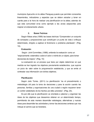 17
municipios Ayacucho en la aldea Paraguay puesto que permiten conocerlos
lineamientos, indicadores y aspectos que se deben estudiar y tener en
cuenta para a la hora de realizar una planificación en la aldea, además de
que esta comunidad sirva como ejemplo a las zonas adyacentes para
mejorar el ordenamiento urbano.
2. Bases Teóricas
Según fideas arias (1999) las bases teóricas “Comprenden un conjunto
de conceptos y proposiciones que constituyen un punto de vista o enfoque
determinado, dirigido a explicar el fenómeno o problema planteado”. (Pág.
14).
Evaluación
Según Joint Committee, (1988), entiende la evaluación como un
“enjuiciamiento sistemático sobre el valor o mérito de un objeto, para tomar
decisiones de mejora”. (Pág. 15)
La evaluación es un proceso que tiene por objeto determinar en qué
medida se han logrado los objetivos previamente establecidos, que supone
un juicio de valor sobre la programación establecida, y que se emite al
contrastar esa información con dichos objetivos.
Planificación
Según Julio Torres. (2011) La planificación “es el procedimiento o
metodología útil para la toma de decisiones y para la acción cuando las
personas, familias y organizaciones de una ciudad o región requieren tener
un control adelantado de los hechos por ellos previstos”. (Pág. 20).
Es por ello que la planificación va orientada a plasmar y organizar las
ideas de los objetivos que deseamos obtener en un determinado tiempo,
permitiendo de esta manera desarrollar estrategias, alternativas y nuevas
ideas para desarrollar las actividades y tomar las decisiones certeras que nos
indique el camino que se transitara.
 