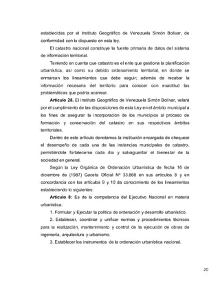 20
establecidas por el Instituto Geográfico de Venezuela Simón Bolívar, de
conformidad con lo dispuesto en esta ley.
El catastro nacional constituye la fuente primaria de datos del sistema
de información territorial.
Teniendo en cuenta que catastro es el ente que gestiona la planificación
urbanística, así como su debido ordenamiento territorial, en donde se
enmarcan los lineamientos que debe seguir; además de recabar la
información necesaria del territorio para conocer con exactitud las
problemáticas que podría acarrear.
Artículo 28. El instituto Geográfico de Venezuela Simón Bolívar, velará
por el cumplimiento de las disposiciones de esta Ley en el ámbito municipal a
los fines de asegurar la incorporación de los municipios al proceso de
formación y conservación del catastro en sus respectivos ámbitos
territoriales.
Dentro de este artículo denotamos la institución encargada de chequear
el desempeño de cada una de las instancias municipales de catastro,
permitiéndole fortalecerse cada día y salvaguardar el bienestar de la
sociedad en general.
Según la Ley Orgánica de Ordenación Urbanística de fecha 16 de
diciembre de (1987) Gaceta Oficial Nº 33.868 en sus artículos 8 y en
concordancia con los artículos 9 y 10 da conocimiento de los lineamientos
estableciendo lo siguientes:
Artículo 8: Es de la competencia del Ejecutivo Nacional en materia
urbanística:
1. Formular y Ejecutar la política de ordenación y desarrollo urbanístico.
2. Establecer, coordinar y unificar normas y procedimientos técnicos
para la realización, mantenimiento y control de la ejecución de obras de
ingeniería, arquitectura y urbanismo.
3. Establecer los instrumentos de la ordenación urbanística nacional.
 