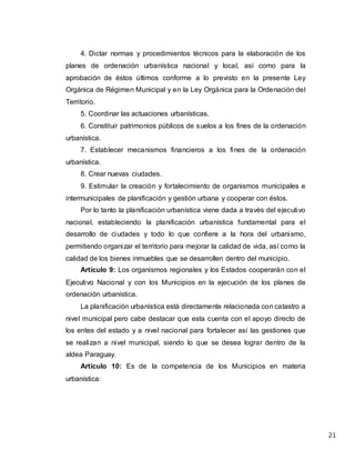 21
4. Dictar normas y procedimientos técnicos para la elaboración de los
planes de ordenación urbanística nacional y local, así como para la
aprobación de éstos últimos conforme a lo previsto en la presente Ley
Orgánica de Régimen Municipal y en la Ley Orgánica para la Ordenación del
Territorio.
5. Coordinar las actuaciones urbanísticas.
6. Constituir patrimonios públicos de suelos a los fines de la ordenación
urbanística.
7. Establecer mecanismos financieros a los fines de la ordenación
urbanística.
8. Crear nuevas ciudades.
9. Estimular la creación y fortalecimiento de organismos municipales e
intermunicipales de planificación y gestión urbana y cooperar con éstos.
Por lo tanto la planificación urbanística viene dada a través del ejecutivo
nacional, estableciendo la planificación urbanística fundamental para el
desarrollo de ciudades y todo lo que confiere a la hora del urbanismo,
permitiendo organizar el territorio para mejorar la calidad de vida, así como la
calidad de los bienes inmuebles que se desarrollen dentro del municipio.
Artículo 9: Los organismos regionales y los Estados cooperarán con el
Ejecutivo Nacional y con los Municipios en la ejecución de los planes de
ordenación urbanística.
La planificación urbanística está directamente relacionada con catastro a
nivel municipal pero cabe destacar que esta cuenta con el apoyo directo de
los entes del estado y a nivel nacional para fortalecer así las gestiones que
se realizan a nivel municipal, siendo lo que se desea lograr dentro de la
aldea Paraguay.
Artículo 10: Es de la competencia de los Municipios en materia
urbanística:
 
