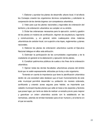 22
1. Elaborar y aprobar los planes de desarrollo urbano local. A tal efecto
los Consejos crearán los organismos técnicos competentes y solicitarán la
cooperación de los demás órganos con competencia urbanística.
2. Velar para que los planes nacionales y regionales de ordenación del
territorio y de ordenación urbanística se cumplan en su ámbito.
3. Dictar las ordenanzas necesarias para la ejecución, control y gestión
de los planes en materia de zonificación, régimen de arquitectura, ingeniería
y construcciones, y, en general, sobre cualesquiera otras materias
urbanísticas de carácter local, con sujeción a las leyes, reglamentos y planes
nacionales.
4. Elaborar los planes de ordenación urbanística cuando el Ejecutivo
Nacional delegue en ellos esta atribución.
5. Estimular la participación de las comunidades organizadas y de la
ciudadanía en general en la elaboración y ejecución de los planes.
6. Constituir patrimonios públicos de suelos a los fines de la ordenación
urbanística.
7. Ejercer todas las demás facultades urbanísticas propias del ámbito
local que no estén expresamente atribuidas por la ley a otro organismo.
Teniendo en cuenta la importancia que tiene la planificación urbanística
dentro de una sociedad cabe destacar que el buen funcionamiento de este
ente municipal permitirá desarrollar su población de manera ordenada,
zonificando y creando zonas seguras para habitar, es importante que
catastro municipal impulse planes que valla en base a los aspectos y factores
que posee lugar, por tanto se debe de realizar un estudio previo para mejorar
y garantizar un orden urbanístico acorde con lo establecido en las
normativas, además de brindar bienestar para el ser humano y el entorno en
el que se suscita.
 