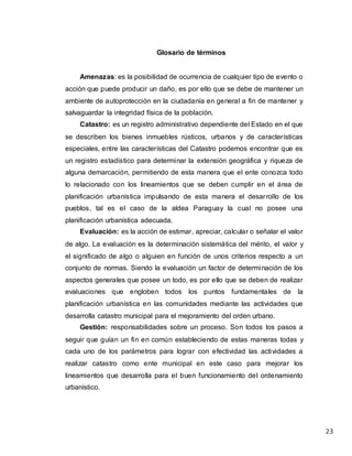 23
Glosario de términos
Amenazas: es la posibilidad de ocurrencia de cualquier tipo de evento o
acción que puede producir un daño, es por ello que se debe de mantener un
ambiente de autoprotección en la ciudadanía en general a fin de mantener y
salvaguardar la integridad física de la población.
Catastro: es un registro administrativo dependiente del Estado en el que
se describen los bienes inmuebles rústicos, urbanos y de características
especiales, entre las características del Catastro podemos encontrar que es
un registro estadístico para determinar la extensión geográfica y riqueza de
alguna demarcación, permitiendo de esta manera que el ente conozca todo
lo relacionado con los lineamientos que se deben cumplir en el área de
planificación urbanística impulsando de esta manera el desarrollo de los
pueblos, tal es el caso de la aldea Paraguay la cual no posee una
planificación urbanística adecuada.
Evaluación: es la acción de estimar, apreciar, calcular o señalar el valor
de algo. La evaluación es la determinación sistemática del mérito, el valor y
el significado de algo o alguien en función de unos criterios respecto a un
conjunto de normas. Siendo la evaluación un factor de determinación de los
aspectos generales que posee un todo, es por ello que se deben de realizar
evaluaciones que engloben todos los puntos fundamentales de la
planificación urbanística en las comunidades mediante las actividades que
desarrolla catastro municipal para el mejoramiento del orden urbano.
Gestión: responsabilidades sobre un proceso. Son todos los pasos a
seguir que guían un fin en común estableciendo de estas maneras todas y
cada uno de los parámetros para lograr con efectividad las actividades a
realizar catastro como ente municipal en este caso para mejorar los
lineamientos que desarrolla para el buen funcionamiento del ordenamiento
urbanístico.
 