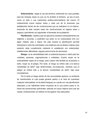 24
Ordenamiento: regula el uso del territorio, definiendo los usos posibles
para las diversas áreas en que se ha dividido el territorio, ya sea el país
como un todo o una subdivisión político-administrativa del mismo. El
ordenamiento busca mejorar todos y cada uno de la divisiones que
establecerán dentro de las construcciones que se realizaran en el entorno,
buscando de esta manera situar las construcciones en lugares actos y
seguros; permitiendo así argumentar el bienestar de la población.
Planificación: Significa que los ejecutivos estudian anticipadamente sus
objetivos y acciones, y sustentan sus actos no en corazonadas sino con
algún método, plan o lógica. De esta manera la planificación permite
anticiparse a crear las actividades y los objetivos que se desean realizar para
posterior darle cumplimiento mediante lo establecido con anterioridad,
estableciendo alternativas seguras para la toma de decisiones.
Riesgo: es la vulnerabilidad ante un potencial perjuicio o daño para las
unidades, personas, organizaciones o entidades. Cuanto mayor es la
vulnerabilidad mayor es el riesgo, pero cuanto más factible es el perjuicio o
daño, mayor es el peligro. Por tanto, el riesgo se refiere sólo a la teórica
"posibilidad de daño" bajo determinadas circunstancias, mientras que el
peligro se refiere sólo a la teórica "probabilidad de daño" bajo esas
circunstancias.
Por lo tanto el riesgo dentro de las comunidades generan un ambiente
de incertidumbre el cual puede generar pánico a la hora de suscitarse
cualquier eventualidad, en la aldea Paraguay no cuenta con una planificación
adecuada y sus habitantes tienen inquietud de lo que podría pasar si no
tienen las prevenciones pertinentes, además se busca mejorar para que las
nuevas construcciones se realicen en los lugares mas adecuados.
 