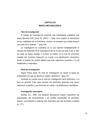25
CAPITULO III
MARCO METODOLÓGICO
Tipo de investigación
El trabajo de investigación presenta una metodología cualitativa que
según Reichart ChS, Cook TD. (2001) “…tiene como objetivo la descripción
de las cualidades de un fenómeno y busca un concepto que pueda abarcar
una parte de la realidad…” (pág. 65),
La investigación es cualitativa es la que expresa detalladamente el
proceso de desarrollo de la investigación tal es el caso de esta, pues si bien
es cierto se busca analizar y conocer el estado en el cual se encuentra
catastro del municipio Ayacucho en cuanto a la planificación urbanística,
dando a resaltar los puntos débiles que este organismo presenta a fin de
fortalecerlos y mejorarlos.
Nivel de investigación
Según Fidias áreas “El nivel de investigación se refiere al grado de
profundidad con que se aborda un objeto o fenómeno”. (pág. 19)
Teniendo en cuenta que el nivel de investigación hace referencia a un
todo en general. Pues para conocer los diferentes aspectos que hacen
referencia a catastro y sus funciones en cuanto a la planificación urbanística.
Investigación descriptiva
Danhke G.L. 1999: Los estudios descriptivos buscan especificar las
propiedades, las características y los perfiles importantes de personas,
grupos, comunidades o cualquier otro fenómeno que sea sometido a análisis
(p. 117).
 