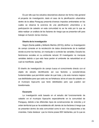 26
Es por ello que los estudios descriptivos abarcan de forma más general
el proyecto de investigación, dado el caso de la planificación urbanística
dentro de la aldea Paraguay presenta diversos impactos ambientales en los
cuales se observa la carencia de una planificación urbanística y la
participación de catastro en esta comunidad no se ha visto por lo que se
debe realizar un análisis de los factores de riesgo que se presentan allí para
trabajar en función de los mismos.
Diseño de la investigación
Según (Santa palella y feliberto Martins (2010)), define: La Investigación
de campo consiste en la recolección de datos directamente de la realidad
donde ocurren los hechos, sin manipular o controlar las variables. Estudia los
fenómenos sociales en su ambiente natural. El investigador no manipula
variables debido a que esto hace perder el ambiente de naturalidad en el
cual se manifiesta. (pag.88).
El diseño de investigación de campo busca el conocimiento directo con el
objeto de estudio identificando así sus factores y características
fundamentales que permitirán saber de qué trata, y de esta manera mejorar
sus debilidades para que cada vez se fortalezca; tal es el caso de catastro en
el municipio Ayacucho que tiene debilidades pero que pueden ser
transformada.
Escenario
La investigación está basada en el estudio del funcionamiento de
catastro en el municipio Ayacucho especialmente en la comunidad de
Paraguay, debido a las diferentes tipos de construcciones de vivienda y el
orden territorial que se ha establecido allí; demás de los factores d riesgo que
se presentan dentro de esta comunidad como lo son: ríos adyacentes a las
viviendas. Cabe destacar que la misma posee 600 habitantes, por lo que es
 