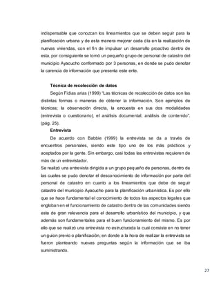 27
indispensable que conozcan los lineamientos que se deben seguir para la
planificación urbana y de esta manera mejorar cada día en la realización de
nuevas viviendas, con el fin de impulsar un desarrollo proactivo dentro de
esta, por consiguiente se tomó un pequeño grupo de personal de catastro del
municipio Ayacucho conformado por 3 personas, en donde se pudo denotar
la carencia de información que presenta este ente.
Técnica de recolección de datos
Según Fidias arias (1999) “Las técnicas de recolección de datos son las
distintas formas o maneras de obtener la información. Son ejemplos de
técnicas; la observación directa, la encuesta en sus dos modalidades
(entrevista o cuestionario), el análisis documental, análisis de contenido”.
(pág. 25).
Entrevista
De acuerdo con Babbie (1999) la entrevista se da a través de
encuentros personales, siendo este tipo uno de los más prácticos y
aceptados por la gente. Sin embargo, casi todas las entrevistas requieren de
más de un entrevistador.
Se realizó una entrevista dirigida a un grupo pequeño de personas, dentro de
las cuales se pudo denotar el desconocimiento de información por parte del
personal de catastro en cuanto a los lineamientos que debe de seguir
catastro del municipio Ayacucho para la planificación urbanística. Es por ello
que se hace fundamental el conocimiento de todos los aspectos legales que
engloban en el funcionamiento de catastro dentro de las comunidades siendo
este de gran relevancia para el desarrollo urbanístico del municipio, y que
además son fundamentales para el buen funcionamiento del mismo. Es por
ello que se realizó una entrevista no estructurada la cual consiste en no tener
un guion previo o planificación, en donde a la hora de realizar la entrevista se
fueron planteando nuevas preguntas según la información que se iba
suministrando.
 