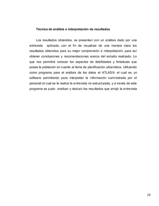 28
Técnica de análisis e interpretación de resultados
Los resultados obtenidos, se presentan con un análisis dado por una
entrevista aplicada, con el fin de visualizar de una manera clara los
resultados obtenidos para su mejor comprensión e interpretación, para así
obtener conclusiones y recomendaciones acerca del estudio realizado. Lo
que nos permitirá conocer los aspectos de debilidades y fortalezas que
posee la población en cuanto al tema de planificación urbanística. Utilizando
como programa para el análisis de los datos el ATLAS/ti: el cual es un
software permitiendo para interpretar la información suministrada por el
personal al cual se le realizo la entrevista no estructurada, y a través de este
programa se pudo analizar y deducir los resultados que arrojó la entrevista
 